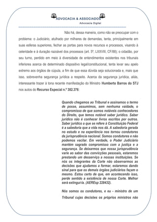 ADVOCACIA & ASSOCIADOS
Advocacia Digital
__________________________________________________
Não há, dessa maneira, como não se preocupar com o
problema: o Judiciário, atulhado por milhares de demandas, tenta, principalmente em
suas esferas superiores, fechar as portas para novos recursos e processos, visando à
celeridade e à duração razoável dos processos (art. 5º, LXXVIII, CF/88); o cidadão, por
seu turno, perdido em meio à diversidade de entendimentos existentes nos tribunais
inferiores acerca de determinado dispositivo legal/constitucional, tenta levar seu apelo
extremo aos órgãos de cúpula, a fim de que essa dúvida seja solucionada e, mais que
isso, sobrevenha segurança jurídica a respeito. Acerca da segurança jurídica, aliás,
interessante trazer à tona recente manifestação do Ministro Humberto Barros do STJ
nos autos do Recurso Especial n.º 382.376:
Quando chegamos ao Tribunal e assinamos o termo
de posse, assumimos, sem nenhuma vaidade, o
compromisso de que somos notáveis conhecedores
do Direito, que temos notável saber jurídico. Saber
jurídico não é conhecer livros escritos por outros.
Saber jurídico a que se refere à Constituição Federal
é a sabedoria que a vida nos dá. A sabedoria gerada
no estudo e na experiência nos tornou condutores
da jurisprudência nacional. Somos condutores e não
podemos vacilar. Em verdade, o Poder Judiciário
mantém sagrado compromisso com a justiça e a
segurança. Se deixarmos que nossa jurisprudência
varie ao sabor das convicções pessoais, estaremos
prestando um desserviço a nossas instituições. Se
nós os integrantes da Corte não observarmos as
decisões que ajudamos a formar, estaremos dando
sinal para que os demais órgãos judiciários façam o
mesmo. Estou certo de que, em acontecendo isso,
perde sentido a existência de nossa Corte. Melhor
será extingui-la. (AEREsp 228432).
Nós somos os condutores, e eu - ministro de um
Tribunal cujas decisões os próprios ministros não
 