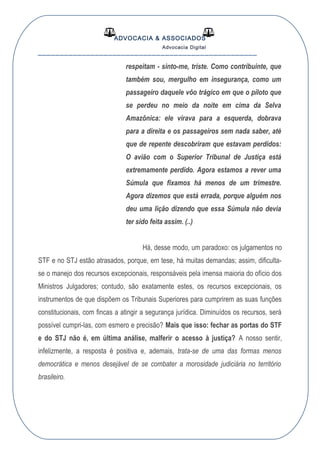 ADVOCACIA & ASSOCIADOS
Advocacia Digital
__________________________________________________
respeitam - sinto-me, triste. Como contribuinte, que
também sou, mergulho em insegurança, como um
passageiro daquele vôo trágico em que o piloto que
se perdeu no meio da noite em cima da Selva
Amazônica: ele virava para a esquerda, dobrava
para a direita e os passageiros sem nada saber, até
que de repente descobriram que estavam perdidos:
O avião com o Superior Tribunal de Justiça está
extremamente perdido. Agora estamos a rever uma
Súmula que fixamos há menos de um trimestre.
Agora dizemos que está errada, porque alguém nos
deu uma lição dizendo que essa Súmula não devia
ter sido feita assim. (..)
Há, desse modo, um paradoxo: os julgamentos no
STF e no STJ estão atrasados, porque, em tese, há muitas demandas; assim, dificulta-
se o manejo dos recursos excepcionais, responsáveis pela imensa maioria do ofício dos
Ministros Julgadores; contudo, são exatamente estes, os recursos excepcionais, os
instrumentos de que dispõem os Tribunais Superiores para cumprirem as suas funções
constitucionais, com fincas a atingir a segurança jurídica. Diminuídos os recursos, será
possível cumpri-las, com esmero e precisão? Mais que isso: fechar as portas do STF
e do STJ não é, em última análise, malferir o acesso à justiça? A nosso sentir,
infelizmente, a resposta é positiva e, ademais, trata-se de uma das formas menos
democrática e menos desejável de se combater a morosidade judiciária no território
brasileiro.
 