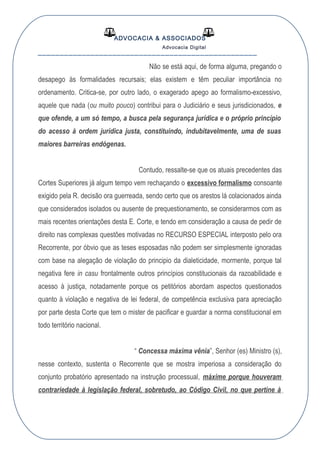 ADVOCACIA & ASSOCIADOS
Advocacia Digital
__________________________________________________
Não se está aqui, de forma alguma, pregando o
desapego às formalidades recursais; elas existem e têm peculiar importância no
ordenamento. Critica-se, por outro lado, o exagerado apego ao formalismo-excessivo,
aquele que nada (ou muito pouco) contribui para o Judiciário e seus jurisdicionados, e
que ofende, a um só tempo, a busca pela segurança jurídica e o próprio princípio
do acesso à ordem jurídica justa, constituindo, indubitavelmente, uma de suas
maiores barreiras endógenas.
Contudo, ressalte-se que os atuais precedentes das
Cortes Superiores já algum tempo vem rechaçando o excessivo formalismo consoante
exigido pela R. decisão ora guerreada, sendo certo que os arestos lá colacionados ainda
que considerados isolados ou ausente de prequestionamento, se considerarmos com as
mais recentes orientações desta E. Corte, e tendo em consideração a causa de pedir de
direito nas complexas questões motivadas no RECURSO ESPECIAL interposto pelo ora
Recorrente, por óbvio que as teses esposadas não podem ser simplesmente ignoradas
com base na alegação de violação do principio da dialeticidade, mormente, porque tal
negativa fere in casu frontalmente outros princípios constitucionais da razoabilidade e
acesso à justiça, notadamente porque os petitórios abordam aspectos questionados
quanto à violação e negativa de lei federal, de competência exclusiva para apreciação
por parte desta Corte que tem o mister de pacificar e guardar a norma constitucional em
todo território nacional.
“ Concessa máxima vênia”, Senhor (es) Ministro (s),
nesse contexto, sustenta o Recorrente que se mostra imperiosa a consideração do
conjunto probatório apresentado na instrução processual, máxime porque houveram
contrariedade à legislação federal, sobretudo, ao Código Civil, no que pertine à
 