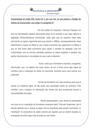 ADVOCACIA & ASSOCIADOS
Advocacia Digital
__________________________________________________
interpretação do artigo 932, inciso III, e, por sua vez, no que pertine o Código de
Defesa do Consumidor, seu artigo 14, parágrafo 4º.
Por tais razões foi interposto o Recurso Especial, em
face da interpretação negativa equivocada lança da no acórdão e que nega vigência á
legislação infraconstitucional mencionada, razão pela qual se requereu fosse dado
provimento ao agravo regimental para que provido o AREsp, consequentemente, fosse
determinado a subida do REsp ou que o fosse convertido seu julgamento no AREsp e
que ao final fosse dado provimento para cassar o acórdão da apelação, tudo em
conformidade com as normas ordinárias positivas do direito brasileiro e também dos
pactos internacionais e convenções em que o país é aderente.
Assim, resta que o formalismo excessivo, exagerado,
desvirtuado, que, na espécie dos autos deixou de ver a forma como algo capaz de
contribuir para a realização do direito do recorrente, somente serviu para sufocar sua
pretensão.
Tal tipo de formalismo em nada contribuiu para que se
tivesse um desfecho digno da lide posta para apreciação diante do Judiciário. Pelo
contrário, com o exagero na valorização das formas dos atos processuais teve-se a
inacessibilidade da justiça.
Parece desnecessário, mas, diante da assiduidade
com que se vê a aplicação do formalismo excessivo pelos Tribunais Superiores, não é
demais salientar que o “acesso à justiça” não se caracteriza pela simples “permissão” ou
“facilitação” de propositura de ações judiciais por aqueles que se sentem lesados ou
ameaçados de sofrer algum tipo de lesão em seu direito.
 