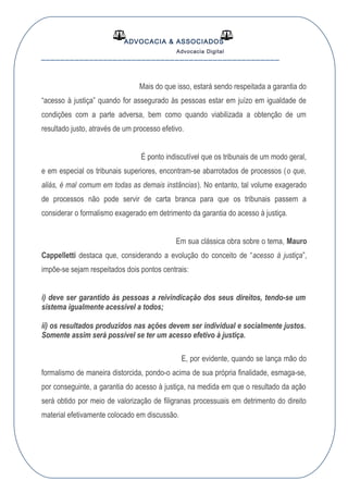 ADVOCACIA & ASSOCIADOS
Advocacia Digital
__________________________________________________
Mais do que isso, estará sendo respeitada a garantia do
“acesso à justiça” quando for assegurado às pessoas estar em juízo em igualdade de
condições com a parte adversa, bem como quando viabilizada a obtenção de um
resultado justo, através de um processo efetivo.
É ponto indiscutível que os tribunais de um modo geral,
e em especial os tribunais superiores, encontram-se abarrotados de processos (o que,
aliás, é mal comum em todas as demais instâncias). No entanto, tal volume exagerado
de processos não pode servir de carta branca para que os tribunais passem a
considerar o formalismo exagerado em detrimento da garantia do acesso à justiça.
Em sua clássica obra sobre o tema, Mauro
Cappelletti destaca que, considerando a evolução do conceito de “acesso à justiça”,
impõe-se sejam respeitados dois pontos centrais:
i) deve ser garantido às pessoas a reivindicação dos seus direitos, tendo-se um
sistema igualmente acessível a todos;
ii) os resultados produzidos nas ações devem ser individual e socialmente justos.
Somente assim será possível se ter um acesso efetivo à justiça.
E, por evidente, quando se lança mão do
formalismo de maneira distorcida, pondo-o acima de sua própria finalidade, esmaga-se,
por conseguinte, a garantia do acesso à justiça, na medida em que o resultado da ação
será obtido por meio de valorização de filigranas processuais em detrimento do direito
material efetivamente colocado em discussão.
 