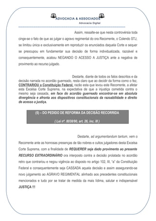 ADVOCACIA & ASSOCIADOS
Advocacia Digital
__________________________________________________
Assim, ressalte-se que nesta controvérsia toda
cinge-se o fato de que ao julgar o agravo regimental do ora Recorrente, o Colendo STJ,
se limitou única e exclusivamente em reproduzir os enunciados daquela Corte e sequer
se preocupou em fundamentar sua decisão de forma individualizada, razoável e
consequentemente, acabou NEGANDO O ACESSO A JUSTIÇA ante a negativa de
provimento ao recurso julgado.
Destarte, diante de todos os fatos descritos e da
decisão narrada no acordão guerreado, resta claro que ao decidir da forma como o fez,
CONTRARIOU a Constituição Federal, razão esta que levou este Recorrente, a afetar
esta Excelsa Corte Suprema, na expectativa de que a injustiça cometida contra o
mesmo seja cessada, em face do acordão guerreado encontrar-se em absoluta
divergência e afronta aos dispositivos constitucionais da razoabilidade e direito
de acesso a justiça.
(5) – DO PEDIDO DE REFORMA DA DECISÃO RECORRIDA
( Lei nº. 8038/90, art. 26, inc. III )
Destarte, ad argumentandum tantum, vem o
Recorrente ante as honrosas presenças de tão nobres e cultos julgadores desta Excelsa
Corte Suprema, com a finalidade de REQUERER seja dado provimento ao presente
RECURSO EXTRAORDINÁRIO ora interposto contra a decisão prolatada no acordão
retro que contrariou e negou vigência ao disposto no artigo 102, III, “a” da Constituição
Federal e consequentemente seja CASSADA aquela decisão e assim assegurando-se
novo julgamento ao AGRAVO REGIMENTAL alinhado aos precedentes constitucionais
mencionados e tudo por se tratar de medida da mais lídima, salutar e indispensável
JUSTIÇA !!!
 