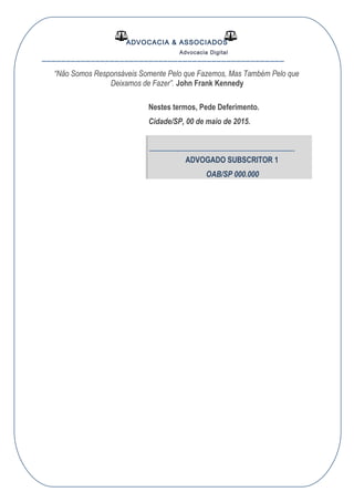ADVOCACIA & ASSOCIADOS
Advocacia Digital
__________________________________________________
“Não Somos Responsáveis Somente Pelo que Fazemos, Mas Também Pelo que
Deixamos de Fazer”. John Frank Kennedy
Nestes termos, Pede Deferimento.
Cidade/SP, 00 de maio de 2015.
----------------------------------------------------------------
ADVOGADO SUBSCRITOR 1
OAB/SP 000.000
 