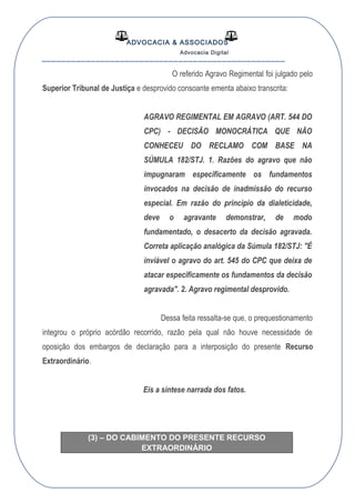 ADVOCACIA & ASSOCIADOS
Advocacia Digital
__________________________________________________
O referido Agravo Regimental foi julgado pelo
Superior Tribunal de Justiça e desprovido consoante ementa abaixo transcrita:
AGRAVO REGIMENTAL EM AGRAVO (ART. 544 DO
CPC) - DECISÃO MONOCRÁTICA QUE NÃO
CONHECEU DO RECLAMO COM BASE NA
SÚMULA 182/STJ. 1. Razões do agravo que não
impugnaram especificamente os fundamentos
invocados na decisão de inadmissão do recurso
especial. Em razão do princípio da dialeticidade,
deve o agravante demonstrar, de modo
fundamentado, o desacerto da decisão agravada.
Correta aplicação analógica da Súmula 182/STJ: "É
inviável o agravo do art. 545 do CPC que deixa de
atacar especificamente os fundamentos da decisão
agravada". 2. Agravo regimental desprovido.
Dessa feita ressalta-se que, o prequestionamento
integrou o próprio acórdão recorrido, razão pela qual não houve necessidade de
oposição dos embargos de declaração para a interposição do presente Recurso
Extraordinário.
Eis a síntese narrada dos fatos.
OCESSUAL
(3) – DO CABIMENTO DO PRESENTE RECURSO
EXTRAORDINÁRIO
 