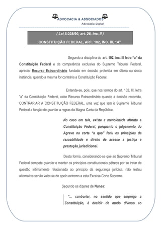 ADVOCACIA & ASSOCIADOS
Advocacia Digital
__________________________________________________
( Lei 8.038/90, art. 26, inc. II )
CONSTITUIÇÃO FEDERAL, ART. 102, INC. III, “A”
Segundo a disciplina do art. 102, inc. III letra “a” da
Constituição Federal é da competência exclusiva do Supremo Tribunal Federal,
apreciar Recurso Extraordinário fundado em decisão proferida em última ou única
instância, quando a mesma for contrária a Constituição Federal.
Entende-se, pois, que nos termos do art. 102, III, letra
"a" da Constituição Federal, cabe Recurso Extraordinário quando a decisão recorrida,
CONTRARIAR A CONSTITUIÇÃO FEDERAL, uma vez que tem o Supremo Tribunal
Federal a função de guardar a regras da Magna Carta da República.
No caso em tela, existe a mencionada afronta a
Constituição Federal, porquanto o julgamento do
Agravo na corte “a quo” feriu os princípios da
razoabilidade e direito de acesso a justiça e
prestação jurisdicional.
Desta forma, considerando-se que ao Supremo Tribunal
Federal compete guardar e manter os princípios constitucionais pétreos por se tratar de
questão intimamente relacionada ao princípio da segurança jurídica, não restou
alternativa senão valer-se do apelo extremo a esta Excelsa Corte Suprema.
Segundo os dizeres de Nunes:
“... contrariar, no sentido que emprega a
Constituição, é decidir de modo diverso ao
 