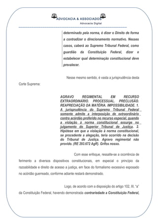 ADVOCACIA & ASSOCIADOS
Advocacia Digital
__________________________________________________
determinado pela norma, é dizer o Direito de forma
a contradizer o direcionamento normativo. Nesses
casos, caberá ao Supremo Tribunal Federal, como
guardião da Constituição Federal, dizer e
estabelecer qual determinação constitucional deve
prevalecer.
Nesse mesmo sentido, é vasta a jurisprudência desta
Corte Suprema:
AGRAVO REGIMENTAL EM RECURSO
EXTRAORDINÁRIO. PROCESSUAL. PRECLUSÃO.
REAPRECIAÇÃO DA MATÉRIA. IMPOSSIBILIDADE. 1.
A jurisprudência do Supremo Tribunal Federal
somente admite a interposição de extraordinário
contra acórdão proferido no recurso especial, quando
a violação à norma constitucional exsurge no
julgamento do Superior Tribunal de Justiça. 2.
Hipótese em que a violação à norma constitucional,
se procedente a alegação, teria ocorrido na decisão
do Tribunal de Justiça. Agravo regimental não
provido. (RE 293.672 AgR). Grifos nosso.
Com esse enfoque, ressalte-se a ocorrência de
ferimento a diversos dispositivos constitucionais, em especial o princípio da
razoabilidade e direito de acesso a justiça, em face do formalismo excessivo esposado
no acórdão guerreado, conforme adiante restará demonstrado.
Logo, de acordo com a disposição do artigo 102, III, “a”
da Constituição Federal, havendo demonstrada contrariedade a Constituição Federal,
 