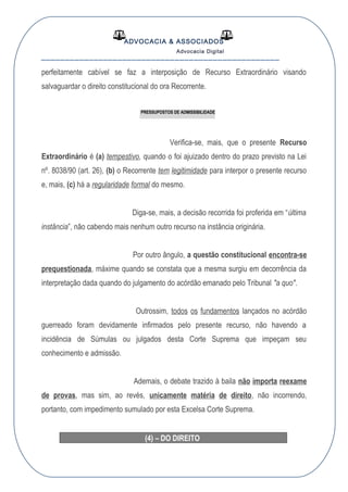 ADVOCACIA & ASSOCIADOS
Advocacia Digital
__________________________________________________
perfeitamente cabível se faz a interposição de Recurso Extraordinário visando
salvaguardar o direito constitucional do ora Recorrente.
PRESSUPOSTOS DE ADMISSIBILIDADE
Verifica-se, mais, que o presente Recurso
Extraordinário é (a) tempestivo, quando o foi ajuizado dentro do prazo previsto na Lei
nº. 8038/90 (art. 26), (b) o Recorrente tem legitimidade para interpor o presente recurso
e, mais, (c) há a regularidade formal do mesmo.
Diga-se, mais, a decisão recorrida foi proferida em “última
instância”, não cabendo mais nenhum outro recurso na instância originária.
Por outro ângulo, a questão constitucional encontra-se
prequestionada, máxime quando se constata que a mesma surgiu em decorrência da
interpretação dada quando do julgamento do acórdão emanado pelo Tribunal "a quo".
Outrossim, todos os fundamentos lançados no acórdão
guerreado foram devidamente infirmados pelo presente recurso, não havendo a
incidência de Súmulas ou julgados desta Corte Suprema que impeçam seu
conhecimento e admissão.
Ademais, o debate trazido à baila não importa reexame
de provas, mas sim, ao revés, unicamente matéria de direito, não incorrendo,
portanto, com impedimento sumulado por esta Excelsa Corte Suprema.
(4) – DO DIREITO
 