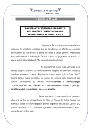 ADVOCACIA & ASSOCIADOS
Advocacia Digital
__________________________________________________
( Lei 8.038/90, art. 26, inc. I )
DO EXCESSIVO FORMALISMO E FERIMENTO
DOS PRINCÍPIOS CONSTITUCIONAIS DA
RAZOABILIDADE E ACESSO A JUSTIÇA
O presente Recurso fundamenta-se em face da
existência de formalismo excessivo que se caracterizou em afronta aos princípios
constitucionais da razoabilidade e direito de acesso a justiça, portanto, evidenciando
assim contrariedade a Constituição Federal ocorrida no julgamento do acordão do
agravo regimental prolatado pelo STJ consoante adiante delineado:
No caso concreto desses autos, verifica-se que a
decisão colegiada proferida foi demasiadamente apegada ao formalismo excessivo
quando da apreciação do Agravo Regimental submetido à apreciação da Corte “a quo”,
máxime porque negou provimento ao recurso tão somente com fundamento nas
súmulas pré-existentes do Tribunal, desconsiderando a individualização
constitucional do caso concreto e consequentemente ferindo o princípio
constitucional da razoabilidade e de acesso a justiça.
Destaca-se que já houve excesso formal quando do
julgamento da fase de admissibilidade do REsp no Tribunal de Justiça Paulista que
inadmitiu a subida do Recurso Especial, gerando a oposição do Agravo ao Colendo STJ
que não o conheceu monocraticamente e gerando consequentemente o referido agravo
regimental ora trazido a baila.
 