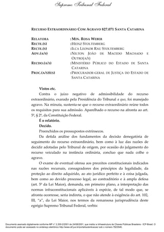 RECURSO EXTRAORDINÁRIO COM AGRAVO 827.071 SANTA CATARINA
RELATORA : MIN. ROSA WEBER
RECTE.(S) :HEINZ STOLTEMBERG
RECTE.(S) :ILCA LEONOR RAU STOLTEMBERG
ADV.(A/S) :NILTON JOÃO DE MACEDO MACHADO E
OUTRO(A/S)
RECDO.(A/S) :MINISTÉRIO PÚBLICO DO ESTADO DE SANTA
CATARINA
PROC.(A/S)(ES) :PROCURADOR-GERAL DE JUSTIÇA DO ESTADO DE
SANTA CATARINA
Vistos etc.
Contra o juízo negativo de admissibilidade do recurso
extraordinário, exarado pela Presidência do Tribunal a quo, foi manejado
agravo. Na minuta, sustenta-se que o recurso extraordinário reúne todos
os requisitos para sua admissão. Aparelhado o recurso na afronta ao art.
5º, § 2º, da Constituição Federal.
É o relatório.
Decido.
Preenchidos os pressupostos extrínsecos.
Da detida análise dos fundamentos da decisão denegatória de
seguimento do recurso extraordinário, bem como à luz das razões de
decidir adotadas pelo Tribunal de origem, por ocasião do julgamento do
recurso veiculado na instância ordinária, concluo que nada colhe o
agravo.
O exame de eventual ofensa aos preceitos constitucionais indicados
nas razões recursais, consagradores dos princípios da legalidade, da
proteção ao direito adquirido, ao ato jurídico perfeito e à coisa julgada,
bem como ao devido processo legal, ao contraditório e à ampla defesa
(art. 5º da Lei Maior), demanda, em primeiro plano, a interpretação das
normas infraconstitucionais aplicáveis à espécie, de tal modo que, se
afronta ocorresse, seria indireta, o que não atende à exigência do art. 102,
III, “a”, da Lei Maior, nos termos da remansosa jurisprudência deste
egrégio Supremo Tribunal Federal, verbis:
Supremo Tribunal Federal
Documento assinado digitalmente conforme MP n° 2.200-2/2001 de 24/08/2001, que institui a Infraestrutura de Chaves Públicas Brasileira - ICP-Brasil. O
documento pode ser acessado no endereço eletrônico http://www.stf.jus.br/portal/autenticacao/ sob o número 7823546.
 
