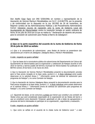 Don Adolfo Gago Egea con DNI 52581048x en nombre y representación de la
Asociación de Vecinos Mariturri Mendebaldea con N.I.F. G-01467778, por la presente
y de conformidad con lo dispuesto en la Ley 30/1992 de 26 de noviembre, de
Régimen Jurídico de las Administraciones Públicas y del Procedimiento Administrativo
Común interpone recurso de reposición ante la Junta de Gobierno Local del
Ayuntamiento de Vitoria-Gasteiz contra la resolución tomada en sesión ordinaria de
fecha 30 de julio de 2010 por la que se realiza la “ Declaración de desierto del proceso
para la concesión de subvención para Fiestas al Barrio de Zabalgana".

EXPONE:

a) Que en la parte expositiva del acuerdo de la Junta de Gobierno de fecha
30 de julio de 2010 se señala:

a.1.-Que a la convocatoria de subvenciones para fiestas de barrios se presentaron dos
asociaciones por el barrio de Zabalgana: Zabalgana Batuz y Mariturri Mendebaldea.

A este respecto se quiere señalar:

1.- Que las bases de la convocatoria pública de subvenciones del Departamento de Cultura del
Ayuntamiento de Vitoria-Gasteiz para la organización y celebración de festejos durante el año
2010 en barrios y barrios pueblo del término municipal de Vitoria-Gasteiz fue publicada en el
BOTHA número 29 de fecha 12 de marzo de 2010.

2.-Que la Asociación de Vecinos Mariturri Mendebaldea presentó la documentación prevista
para la Fase previa recogida en la base sexta, punton1.1.1. A título individual como puede
observarse en la solicitud Anexo I " Información previa de solicitud de subvención para
programas de festejos" y no como Comisión de festejos.

2.-Que la Asociación de Vecinos Zabalgana Batuz presentó la documentación prevista para la
Fase previa recogida en la base sexta, punton1.1.1. A título individual como puede observarse
en la solicitud Anexo I " Información previa de solicitud de subvención para programas de
festejos" y no como Comisión de festejos.


a.2. Siguiendo las bases, se les comunica a ambas que tienen que constituir una comisión de
fiestas única que será considerada responsable de la organización de las fiestas del barrio y
que se constituirá como Asociación Temporal, aglutinado en ella a todas las agrupaciones y
personas del barrio interesadas en participar en su organización , seguimiento y evaluación..

A este respecto se quiere señalar:

1.- Que como se señala en el acuerdo de la citada Junta de Gobierno Local " a este
 