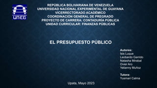 REPÚBLICA BOLIVARIANA DE VENEZUELA
UNIVERSIDAD NACIONAL EXPERIMENTAL DE GUAYANA
VICERRECTORADO ACADÉMICO
COORDINACIÓN GENERAL DE PREGRADO
PROYECTO DE CARRERA: CONTADURÍA PÚBLICA
UNIDAD CURRICULAR: FINANZAS PÚBLICAS
EL PRESUPUESTO PÚBLICO
Autores:
Isis Luque
Leobardo Garrido
Natasha Mirabal
Ovier Aro
Yelianny Muñoz
Tutora:
Yusmari Calma
Upata, Mayo 2023
 