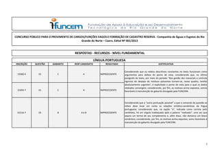 INSCRIÇÃO QUESTÃO GABARITO RESP CANDIDATO RESULTADO JUSTIFICATIVA
19382-4 01 C A IMPROCEDENTE
21693-7 01 C A IMPROCEDENTE
01516-7 05 B A e B IMPROCEDENTE
Considerando que a "outra pontuação possível" a que o comando da questão se
refere deve levar em conta as relações sintático-semânticas da língua
portuguesa; considerando que, na opção "a", indicada como correta pelo
candidato, há um vírgula inadequada após a palavra "realizado", uma vez que
separa um termo de seu complemento e, além disso, não demarca um bloco
semântico; considerando, por fim, os motivos acima expostos, somo favoráveis à
manutenção do gabarito divulgado pela FUNCERN.
Considerando que os relatos descritivos constantes no texto funcionam como
argumentos para defesa do ponto de vista; considerando que, no último
parágrafo do texto, por meio do período "Boa gestão dos manaciais e controle
rigoroso do despejo de resíduos poluentes tornam-se, nesse quadro, tarefas
absolutamente urgentes", é explicitado o ponto de vista para o qual os dados
relatados convergem; considerando, por fim, os motivos acima expostos, somos
favoráveis à manutenção do gabarito divulgado pela FUNCERN.
CONCURSO PÚBLICO PARA O PROVIMENTO DE CARGOS/FUNÇÕES VAGOS E FORMAÇÃO DE CADASTRO RESERVA - Companhia de Águas e Esgotos do Rio
Grande  do  Norte  –  Caern,  Edital  Nº  001/2013
RESPOSTAS - RECURSOS - NÍVEL FUNDAMENTAL
LÍNGUA PORTUGUESA
1
 