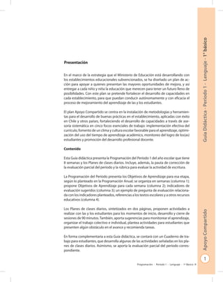 1
GuíaDidáctica-Período1-Lenguaje-1°básicoApoyoCompartido
Programación - Período 1 - Lenguaje - 1º Básico
Presentación
En el marco de la estrategia que el Ministerio de Educación está desarrollando con
los establecimientos educacionales subvencionados, se ha diseñado un plan de ac-
ción para apoyar a quienes presentan las mayores oportunidades de mejora, y así
entregar a cada niño y niña la educación que merecen para tener un futuro lleno de
posibilidades. Con este plan se pretende fortalecer el desarrollo de capacidades en
cada establecimiento, para que puedan conducir autónomamente y con eficacia el
proceso de mejoramiento del aprendizaje de las y los estudiantes.
El plan Apoyo Compartido se centra en la instalación de metodologías y herramien-
tas para el desarrollo de buenas prácticas en el establecimiento, aplicadas con éxito
en Chile y otros países, fortaleciendo el desarrollo de capacidades a través de ase-
soría sistemática en cinco focos esenciales de trabajo: implementación efectiva del
currículo, fomento de un clima y cultura escolar favorable para el aprendizaje, optimi-
zación del uso del tiempo de aprendizaje académico, monitoreo del logro de los(as)
estudiantes y promoción del desarrollo profesional docente.
Contenido
Esta Guía didáctica presenta la Programación del Período 1 del año escolar que tiene
8 semanas y los Planes de clases diarios. Incluye, además, la pauta de corrección de
la evaluación parcial del período y la rúbrica para evaluar la actividad de escritura.
La Programación del Período presenta los Objetivos de Aprendizaje para esa etapa,
según lo planteado en la Programación Anual; se organiza en semanas (columna 1);
propone Objetivos de Aprendizaje para cada semana (columna 2); indicadores de
evaluación sugeridos (columna 3); un ejemplo de pregunta de evaluación relaciona-
da con los indicadores planteados, referencias a los textos escolares y a otros recursos
educativos (columna 4).
Los Planes de clases diarios, sintetizados en dos páginas, proponen actividades a
realizar con las y los estudiantes para los momentos de inicio, desarrollo y cierre de
sesiones de 90 minutos.También, aporta sugerencias para monitorear el aprendizaje,
organizar el trabajo colectivo e individual, plantea actividades para estudiantes que
presenten algún obstáculo en el avance y recomienda tareas.
En forma complementaria a esta Guía didáctica, se contará con un Cuaderno de tra-
bajo para estudiantes, que desarrolla algunas de las actividades señaladas en los pla-
nes de clases diarios. Asimismo, se aporta la evaluación parcial del período corres-
pondiente.
 