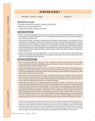 14
GuíaDidáctica-Período1-Lenguaje-2°básicoApoyoCompartido
Plan de clase - Período 1 - Lenguaje - 2º Básico
PLAN DE CLASE 1
Período 1: marzo - mayo Semana 1
Objetivo de la clase:
•	 Escuchar y comprender el poema“La cigarra y la hormiga”*.
•	 Reconocer la estructura del poema.
•	 Comprender y utilizar la palabra provisiones.
Inicio (15 minutos)
•	 Realice un saludo de acogida. Invite a cantar una canción que les permita saludarse por sus nombres,
por ejemplo, la canción tradicional “Así nos saludamos” (puede buscar esta canción por su título u
otras en www.youtube.com).
•	 A partir de la canción, comenten la importancia de saludarse, de escucharse y de compartir con sus
compañeros y compañeras. Utilice la instancia para conversar sobre reglas de cortesía que nos sirven
para acercarnos a los demás con respeto y de forma amable. Pregunte: ¿Se despiden de su familia
cuando salen de la casa? ¿Por qué? ¿Saludan a sus compañeros o compañeras, y al profesor o profeso-
ra cuando llegan a la escuela? ¿Agradecen cuando alguien les ayuda con las tareas? ¿Por qué? ¿Piden
permiso para ir al baño? ¿Piden la palabra cuando quieren hablar? ¿Por qué? Fomente estas actitudes
durante todo el año.
•	 Cuente que durante este año aprenderán a escuchar, leer y escribir muchos textos diferentes.
Pregunte: ¿Recuerdan qué aprendieron en Lenguaje el año pasado? ¿Qué textos conocieron el año
anterior? ¿Cuál les gustó más? ¿Por qué?
Desarrollo (55 minutos)
•	 Invite a escuchar el texto de la Actividad 1 de su Cuaderno. Pida que indiquen dónde está el título.
Una vez que todos lo hayan identificado, pida a un(a) estudiante que lo lea y escriba en la pizarra. Si
nadie puede hacerlo, léalo y escríbalo usted.
•	 A partir del título pregunte: ¿De qué creen que hablará el texto? Pida observar las ilustraciones y
pregunte: ¿Qué hay en los dibujos? ¿Son seres reales o personajes inventados? ¿Les sirven las ilustra-
ciones para imaginar algo más sobre el texto? Pida que observen la forma del texto y pregunte: ¿Qué
tipo de texto creen que será? ¿Por qué?
•	 Lea el poema y luego invite al curso a leerlo en voz alta mientras usted modela la lectura. Pida que
sigan el texto con su dedo índice marcando la dirección de izquierda a derecha. La importancia de
esta actividad es permitir que se sientan lectores y hacerlos conscientes de la dirección en la que se
leen los textos (de izquierda a derecha y de arriba hacia abajo).
•	 Confirmen las predicciones que habían realizado antes de leer el texto: ¿Se trata de lo que ustedes
creían? ¿Por qué? ¿Qué tipo de texto es? ¿Cómo lo saben? Intencione que al menos señalen que está
escrito “con líneas cortitas” y que tiene dibujos. Si no manejan aún el concepto de “verso”, diga que
“cada línea del poema se llama verso”. Pregunte: ¿Cuántos versos tiene el poema? ¿Qué hay que hacer
para saberlo? Acuerden que deben contar cada una de las líneas que tiene el poema (sin incluir el
título). Pregunte: ¿Cuál es el título? ¿Lo contaremos como verso? (No). Si algún niño o niña se fija en
la referencia del poema que está con un tamaño de letra menor, explique que no es parte del poema
sino que son datos que nos sirven para saber quién lo escribió y dónde lo podemos encontrar. Dé
tiempo para que cuenten en silencio los versos del poema y luego confirmen el número: 24 versos.
* Este poema corresponde a una adaptación del poema escrito por Samaniego (escritor español del siglo XVIII d.C.),
que a su vez procede de la fábula original escrita por Esopo (escritor griego del siglo VI a.C.). En la fábula de Esopo,
al final, la hormiga se apiada de la cigarra y le regala unos granos de arroz; en la adaptación posterior de Samaniego,
la hormiga no le da nada a la cigarra. La versión recreada para este material tiene un final intermedio al de las dos
versiones anteriores: la hormiga le da alimento, pero la cigarra debe entregar algo a cambio. En este material el
poema“La cigarra y la hormiga”ha sido seleccionado para trabajarlo solo como POEMA y no como fábula.
 