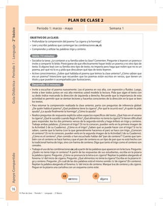 16
GuíaDidáctica-Período1-Lenguaje-2°básicoApoyoCompartido
Plan de clase - Período 1 - Lenguaje - 2º Básico
PLAN DE CLASE 2
Objetivo de la clase:
•	 Profundizar la comprensión del poema“La cigarra y la hormiga”.
•	 Leer y escribir palabras que contengan las combinaciones ce, ci.
•	 Comprender y utilizar las palabras trigo y centeno.
Inicio (15 minutos)
•	 Socialice la tarea: ¿Le contaron a su familia sobre la clase? Comenten. Pregunte si leyeron un poema e
invite a compartir lo leído. Preocúpese de que efectivamente hayan leído un poema y no otro tipo de
texto. Si alguno leyó con su familia otro tipo de texto, no importa pero haga que noten que no es un
poema, por qué no lo es y pida que descubran qué tipo de texto leyeron.
•	 Active conocimientos: ¿Sobre qué hablaba el poema que leímos la clase anterior? ¿Cómo sabían que
era un poema? Intencione que recuerden que los poemas están escritos en versos, que tienen un
título y que pueden ir acompañados por ilustraciones.
Desarrollo (55 minutos)
•	 Invite a escuchar el poema nuevamente. Lea el poema en voz alta, con expresión y fluidez. Luego,
invite a leer todos juntos en voz alta mientras usted modela la lectura. Pida que sigan el texto con
su dedo índice marcando la dirección de izquierda a derecha. Recuerde que la importancia de esta
actividad es permitir que se sientan lectores y hacerlos conscientes de la dirección en la que se leen
los textos.
•	 Para retomar la comprensión realizada la clase anterior, parta con preguntas de inferencia global:
¿De quién habla el poema? ¿Qué problema tiene la cigarra? ¿Por qué le ocurrió eso? ¿A quién le pide
ayuda? ¿La ayuda finalmente la hormiga? ¿Cómo la ayuda?
•	 Realice preguntas de respuesta explícita sobre aspectos específicos del texto: ¿Qué hizo en el verano
la cigarra? ¿Qué le sucedió cuando llegó el frío? ¿Qué alimentos no tenía la cigarra? Si tienen dificultad
para responder, lea los dos primeros versos de la segunda estrofa y haga énfasis en trigo y centeno.
Trabaje ambas palabras: ¿Conocen el trigo? (Si no lo conocen, pueden verlo en la primera imagen de
la Actividad 2 de su Cuaderno). ¿Cómo es el trigo? ¿Saben qué se puede hacer con el trigo? Si no lo
saben, cuente que la harina (con la que generalmente hacemos el pan) se hace con trigo. ¿Conocen
el centeno? (Si no lo conocen, pueden verlo en la segunda imagen de la Actividad 2 de su Cuaderno).
¿Cómo es el centeno? ¿Han comido o han escuchado hablar del“pan de centeno”? Cuente que tam-
bién con el centeno se hace harina y que el pan de centeno es un tipo de pan que no está hecho con
la tradicional harina de trigo, sino con harina de centeno. Diga que tanto el trigo como el centeno son
cereales.
•	 Trabajeelusodelascombinacionesceyciapartirdelaspalabrasqueaparecenenlalectura.Pregunte:
¿Quién no tenía trigo ni centeno? A partir de las respuestas de sus estudiantes, escriba en la pizarra
la palabra cigarra. Pregunte: ¿Cómo se pronuncia la letra c en cigarra? Repitan la palabra alargando el
fonema /s/ del inicio de cigarra. Pregunte: ¿Qué alimentos no tenía la cigarra? Escriba en la pizarra tri-
go y centeno. Pregunte: ¿En cuál de las dos palabras está el mismo sonido /s/ de cigarra? (En centeno).
Repitan la palabra alargando el fonema /s/ del inicio de centeno. Marque la c de centeno y de cigarra.
Pegue en la pizarra una cartulina con un esquema como este:
Período 1: marzo - mayo Semana 1
ce ci
centeno cigarra
 