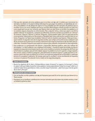 17
GuíaDidáctica-Período1-Lenguaje-2°básicoApoyoCompartido
Plan de clase - Período 1 - Lenguaje - 2º Básico
•	 Pida que den ejemplos de otras palabras que se escriban con ce y ci. A medida que mencionan los
ejemplos, escríbalos en la pizarra debajo del esquema que pegó: las palabras con ce debajo de cen-
teno y las palabras con ci, debajo de cigarra. Es muy probable que den ejemplos de palabras que se
escriben con s y no con c. Explique que la c es una letra difícil porque cuando se junta con la e y la i,
suena igual que la s; por eso, tenemos que fijarnos bien con qué letras se escriben las palabras y, si
no estamos seguros, buscarlas en el diccionario. Pida a algunos niños y niñas que vayan a escribir la
palabra“silencio”en el pizarrón, comparen las diferentes versiones escritas que podrían ser:“silencio”
(la correcta),“cilencio”,“silensio”y“cilensio”. Pregunte: ¿Cómo pueden saber cuál es la que está escrita
correctamente? (Buscando en el diccionario o fijándose bien cómo está escrita cuando la leen en un
texto). Pregunte si se fijaron que la palabra “silencio” está en el poema que leyeron. Pida que la bus-
quen (está en el segundo verso de la segunda estrofa), que se fijen cómo está escrita e indiquen cuál
de las versiones de la pizarra es la correcta. Intencione que noten la importancia de leer bien para es-
cribir bien. (Guarde el esquema que pegó en la pizarra para utilizarlo nuevamente la clase siguiente).
•	 Para evidenciar su comprensión del poema y desarrollar destrezas gráficas, pida que realicen las
Actividades 1 a 4 del Cuaderno. Lea y explique la Actividad 1. Cuando la hayan terminado, escriba en
la pizarra la respuesta correcta para que la usen como modelo y comenten las preguntas del final. Lea
la Actividad 2 y explique que primero deben repasar la palabra en el carril superior y luego copiarla.
Para revisar, vuelva a realizar la pregunta“¿Qué alimentos no tiene la cigarra?”y pida que lean su res-
puesta a partir de lo que escribieron en el carril. Lea la primera pregunta de la Actividad 3 y pida que
primero la completen oralmente. Dé tiempo para que la escriban y revise escribiendo la respuesta
correcta en la pizarra. Proceda del mismo modo con la segunda pregunta.
Cierre (15 minutos)
•	 Revise los objetivos de la clase: ¿Comprendieron mejor el poema “La cigarra y la hormiga”? ¿Cómo
lo saben? ¿De qué habla el poema? ¿Qué palabras nuevas aprendieron? ¿Qué es el trigo? ¿Qué es el
centeno? ¿Qué letras aprendieron a leer y escribir mejor? Comenten. ¿Qué fue lo que más les gustó
de la clase? ¿Por qué?
Tarea para la casa (5 minutos)
•	 Con un familiar, escribir palabras con ce y ci. Apoyarse para este fin en los ejercicios que tienen en su
Texto escolar.
•	 Averiguar con un profesor o profesora de ciencias naturales qué otros tipos de cereales existen y traer
un listado la próxima clase.
 