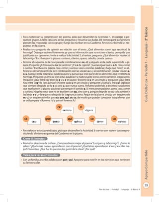 19
GuíaDidáctica-Período1-Lenguaje-2°básicoApoyoCompartido
Plan de clase - Período 1 - Lenguaje - 2º Básico
•	 Para evidenciar su comprensión del poema, pida que desarrollen la Actividad 1, en parejas o pe-
queños grupos. Léales cada una de las preguntas y resuelva sus dudas. Dé tiempo para que primero
piensen las respuestas con su grupo y luego las escriban en su Cuaderno. Revise escribiendo las res-
puestas en la pizarra.
•	 Realice una pregunta de opinión en relación con el texto: ¿Qué alimentos creen que recolectó la
hormiga? Deje que opinen libremente ya que es información que no está en el texto, pero pida que
justifiquen sus opiniones. Invite a realizar la Actividad 2; al revisar, pregunte: ¿Qué alimentos recolectó
la hormiga? Escríbalos en la pizarra: centeno, cilantro, queso, cebolla, ciruela, quinua.
•	 Retome el esquema de la clase pasada (combinaciones ce, ci) y péguelo en la parte superior de la pi-
zarra. Pregunte: ¿Cómo suena la c de centeno? ¿Y la c de cigarra? ¿Suenan igual que la c de casa, comer
o curioso? Escriba en la pizarra casa, comer y curioso. Lean a coro las palabras y haga que noten las di-
ferencias de sonido entre la c en combinación con las vocales e, i, y en combinación con las vocales a,
o, u. Subraye en la pizarra las palabras queso y quinua que eran parte de los alimentos que recolectó la
hormiga. Pregunte: ¿Cómo se leen estas palabras? Si nadie puede leerlas correctamente, léalas usted.
Pregunte: ¿Qué letra hay entre la q y la e en queso? Encierre la u en un círculo y pregunte: ¿Qué letra
hay entre la q y la i en quinua? Encierre cada u en un círculo y pregunte: ¿Suena la letra u? Explique
que siempre después de la q va una u, que nunca suena. Refuerce pidiendo a distintos estudiantes
que escriban en la pizarra palabras que tengan el sonido q. Si mencionan palabras como casa, comer
o curioso, hágales notar que no se escriben con qu, sino con c, porque después de qu solo pueden ir
las letras e o i, y la u que va después de la q nunca suena. Pegue en la pizarra, debajo del esquema de
ce, ci, un esquema similar para ca, que, qui, co, cu, de modo que puedan comparar los grafemas que
se utilizan para el fonema /s/ y para el fonema /k/:
•	 Para reforzar estos aprendizajes, pida que desarrollen la Actividad 3 y revise con todo el curso repro-
duciendo el mismo esquema del Cuaderno en la pizarra.
Cierre (15 minutos)
•	 Revise los objetivos de la clase: ¿Comprendieron mejor el poema“La cigarra y la hormiga”? ¿Cómo lo
saben? ¿Qué cosas nuevas aprendieron con el poema? ¿Qué letras aprendieron a leer y escribir me-
jor? Comenten. ¿Qué fue lo que más les gustó de la clase? ¿Por qué?
Tarea para la casa (5 minutos)
•	 Con un familiar, escribir palabras con que y qui. Apoyarse para este fin en los ejercicios que tienen en
su Texto escolar.
ca
casa
que
queso
qui
quinua
co
comer
cu
curioso
ce
centeno
ci
cigarra
 