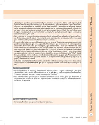 21
GuíaDidáctica-Período1-Lenguaje-2°básicoApoyoCompartido
Plan de clase - Período 1 - Lenguaje - 2º Básico
¿Trabajó para guardar su propio alimento? ¿Fue, entonces, trabajadora? ¿Cómo fue la cigarra? ¿Qué
significa entonces holgazana? Concluyan que significa floja, poco trabajadora o poco esforzada.
Continúe con la preguntas de inferencia global: ¿Qué diferencia a la hormiga de la cigarra? A partir
de las respuestas, realice preguntas de opinión y pida que las justifiquen basados en la información
del texto: ¿Creen que fue bueno lo que le ofreció la hormiga a la cigarra al final? ¿Por qué? ¿Creen que
la cigarra habrá aceptado lo que le ofreció la hormiga? ¿Por qué? ¿Creen que la cigarra cambiará su
actitud holgazana? ¿Por qué?
•	 Para evidenciar su comprensión, pida que desarrollen la Actividad 1 de su Cuaderno. Revise replican-
do el mismo cuadro en la pizarra y comentando tanto las respuestas correctas como las incorrectas
para permitir que los propios estudiantes corrijan sus errores.
•	 Pregunte: ¿Qué letras han aprendido a usar mejor esta semana? Diga que ahora que ya conocen más
palabras con ce, ci, y que, qui, van a jugar al Bachillerato, para que comprueben de cuántas palabras
se acuerdan. Explique la tabla que tienen para jugar al bachillerato. Señale que deben tener el lápiz
sobre la mesa y que usted va a decir “¡Ya!” para que partan con la primera fila (ce). Explique que pri-
mero tienen que poner una cosa que empiece con ce y después un animal o un vegetal que empiece
con ce. El primero que complete las dos columnas con ce, tiene que decir“¡Alto!”y todos deben dejar
sus lápices sobre el escritorio. Luego revisarán si está bien lo que escribió quien dijo “¡Alto!”; si está
bien, seguirán del mismo modo con el resto de las combinaciones (ci, que, qui). Antes de comenzar
el juego, puede hacer un ensayo con la fila de la ce. Si le parece adecuado, puede asignar puntaje al
juego y determinar un ganador.
•	 Actividad complementaria: Realicen las actividades del Texto escolar y del Cuaderno de escritura
en relación con el uso de ce, ci, que, qui, que no hayan desarrollado como parte de las tareas para la
casa.
Cierre (15 minutos)
•	 Revise los objetivos de la clase: ¿Comprendieron mejor el poema“La cigarra y la hormiga”? ¿Por qué?
¿Aprendieron a leer y escribir mejor palabras con ce, ci, que, qui? ¿Qué nuevas palabras aprendieron?
¿Quién era previsora? ¿Por qué? ¿Quién era holgazana? ¿Por qué?
•	 Para sistematizar los aprendizajes de la semana en relación con el poema, pida que desarrollen la
Actividad 3, pida escribir con letra clara, separando cada palabra con un espacio. Revise reproducien-
do la tabla en la pizarra:
Tarea para la casa (5 minutos)
•	 Contar a su familia lo que aprendieron durante la semana.
 