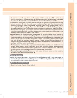 23
GuíaDidáctica-Período1-Lenguaje-2°básicoApoyoCompartido
Plan de clase - Período 1 - Lenguaje - 2º Básico
•	 Invite a leer el cuento todos juntos en voz alta mientras usted modela la lectura. Pida que sigan la lec-
tura con su dedo índice marcando la dirección de izquierda a derecha. Recuerde que la importancia
de leer en voz alta es permitir que se sientan lectores y lectoras desde las etapas iniciales.
•	 Confirmen las predicciones que habían realizado antes de leer el texto: ¿Estaban los personajes que
ustedes pensaban? ¿Se trata el texto de lo que ustedes creían? ¿Por qué? ¿Qué tipo de texto es?
(Cuento). ¿Cómo saben que no es un poema? Noten que no está escrito en versos (líneas cortitas)
sino en“párrafos”o“líneas largas que llegan hasta el final”. Reflexionen sobre la relación que hay entre
las imágenes y texto escrito, y sobre lo que pueden comunicarnos las imágenes. Esta forma de“leer”,
basándose en las imágenes, les servirá para leer textos de manera autónoma aunque todavía no ma-
nejen bien el código escrito. Es importante que aprendan a observar atentamente las imágenes y a
establecer una secuencia con sentido a partir de ellas.
•	 Realice preguntas de respuesta explícita: ¿Quiénes eran los tres osos? ¿Dónde vivían? ¿Por qué las
sillas y las camas eran de tres tamaños? ¿Por qué los osos dejaron la sopa servida y salieron a pasear?
¿Quién llegó a la casa de los osos mientras estaban paseando? Realice preguntas inferenciales: ¿De
quién es la sopa que se toma Ricitos? ¿De quién es la silla en que se sienta? ¿Qué le sucede a la silla?
¿Por qué? ¿De quién es la cama en la que se acuesta? ¿Por qué siempre Ricitos termina usando las
cosas de Osito? Realice preguntas de inferencia: ¿Cómo se sintieron los osos cuando regresaron a su
casa? ¿Por qué Ricitos huye al ver a los osos?
•	 Realice preguntas de opinión: ¿Qué les parece la actitud de Ricitos de entrar a una casa desconocida,
tomarse la sopa servida y dormir en una cama que no es de ella? Intencione que reflexionen sobre
la diferencia entre pedir prestado y tomar algo que no les pertenece sin pedirlo antes. Reflexionen
también sobre los peligros que puede significar entrar a un lugar desconocido.
•	 Actividades complementarias: Trabajen en el Texto escolar actividades que les permitan reforzar la
lectura y escritura de las combinaciones ce, ci.
Cierre (15 minutos)
•	 Revise los objetivos de la clase: ¿Cuál es el título del cuento que leímos hoy? ¿Cómo saben que es un
cuento? ¿De qué se trataba el cuento? ¿Les gustó el cuento? ¿Por qué? ¿Qué aprendieron con el cuen-
to? ¿Qué significa tener el cabello rizado o con rizos?
Tarea para la casa (5 minutos)
•	 Contar a un familiar el cuento“Ricitos de Oro”.
 