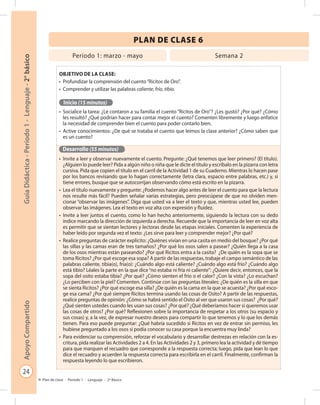 24
GuíaDidáctica-Período1-Lenguaje-2°básicoApoyoCompartido
Plan de clase - Período 1 - Lenguaje - 2º Básico
PLAN DE CLASE 6
Objetivo de la clase:
•	 Profundizar la comprensión del cuento“Ricitos de Oro”.
•	 Comprender y utilizar las palabras caliente, frío, tibio.
Inicio (15 minutos)
•	 Socialice la tarea: ¿Le contaron a su familia el cuento “Ricitos de Oro”? ¿Les gustó? ¿Por qué? ¿Cómo
les resultó? ¿Qué podrían hacer para contar mejor el cuento? Comenten libremente y luego enfatice
la necesidad de comprender bien el cuento para poder contarlo bien.
•	 Active conocimientos: ¿De qué se trataba el cuento que leímos la clase anterior? ¿Cómo saben que
es un cuento?
Desarrollo (55 minutos)
•	 Invite a leer y observar nuevamente el cuento. Pregunte: ¿Qué tenemos que leer primero? (El título).
¿Alguien lo puede leer? Pida a algún niño o niña que le dicte el título y escríbalo en la pizarra con letra
cursiva. Pida que copien el título en el carril de la Actividad 1 de su Cuaderno. Mientras lo hacen pase
por los bancos revisando que lo hagan correctamente (letra clara, espacio entre palabras, etc.) y, si
tiene errores, busque que se autocorrijan observando cómo está escrito en la pizarra.
•	 Lea el título nuevamente y pregunte: ¿Podemos hacer algo antes de leer el cuento para que la lectura
nos resulte más fácil? Pueden señalar varias estrategias, pero preocúpese de que no olviden men-
cionar “observar las imágenes”. Diga que usted va a leer el texto y que, mientras usted lee, pueden
observar las imágenes. Lea el texto en voz alta con expresión y fluidez.
•	 Invite a leer juntos el cuento, como lo han hecho anteriormente, siguiendo la lectura con su dedo
índice marcando la dirección de izquierda a derecha. Recuerde que la importancia de leer en voz alta
es permitir que se sientan lectores y lectoras desde las etapas iniciales. Comenten la experiencia de
haber leído por segunda vez el texto: ¿Les sirve para leer y comprender mejor? ¿Por qué?
•	 Realice preguntas de carácter explícito: ¿Quiénes vivían en una casita en medio del bosque? ¿Por qué
las sillas y las camas eran de tres tamaños? ¿Por qué los osos salen a pasear? ¿Quién llega a la casa
de los osos mientras están paseando? ¿Por qué Ricitos entra a la casita? ¿De quién es la sopa que se
toma Ricitos? ¿Por qué escoge esa sopa? A partir de las respuestas, trabaje el campo semántico de las
palabras caliente, tibia(o), fría(o): ¿Cuándo algo está caliente? ¿Cuándo algo está frío? ¿Cuándo algo
está tibio? Léales la parte en la que dice“no estaba ni fría ni caliente”: ¿Quiere decir, entonces, que la
sopa del osito estaba tibia? ¿Por qué? ¿Cómo sienten el frío o el calor? ¿Con la vista? ¿Lo escuchan?
¿Lo perciben con la piel? Comenten. Continúe con las preguntas literales: ¿De quién es la silla en que
se sienta Ricitos? ¿Por qué escoge esa silla? ¿De quién es la cama en la que se acuesta? ¿Por qué esco-
ge esa cama? ¿Por qué siempre Ricitos termina usando las cosas de Osito? A partir de las respuestas,
realice preguntas de opinión: ¿Cómo se habrá sentido el Osito al ver que usaron sus cosas? ¿Por qué?
¿Qué sienten ustedes cuando les usan sus cosas? ¿Por qué? ¿Qué deberíamos hacer si queremos usar
las cosas de otros? ¿Por qué? Reflexionen sobre la importancia de respetar a los otros (su espacio y
sus cosas) y, a la vez, de expresar nuestro deseos para compartir lo que tenemos y lo que los demás
tienen. Para eso puede preguntar: ¿Qué habría sucedido si Ricitos en vez de entrar sin permiso, les
hubiese preguntado a los osos si podía conocer su casa porque la encuentra muy linda?
•	 Para evidenciar su comprensión, reforzar el vocabulario y desarrollar destrezas en relación con la es-
critura, pida realizar las Actividades 2 a 4. En las Actividades 2 y 3, primero lea la actividad y dé tiempo
para que marquen el recuadro que corresponde a la respuesta correcta; luego, pida que lean lo que
dice el recuadro y acuerden la respuesta correcta para escribirla en el carril. Finalmente, confirman la
respuesta leyendo lo que escribieron.
Período 1: marzo - mayo Semana 2
 