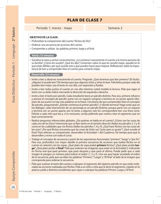 26
GuíaDidáctica-Período1-Lenguaje-2°básicoApoyoCompartido
Plan de clase - Período 1 - Lenguaje - 2º Básico
PLAN DE CLASE 7
Objetivo de la clase:
•	 Profundizar la comprensión del cuento“Ricitos de Oro”.
•	 Ordenar una secuencia de acciones del cuento.
•	 Comprender y utilizar las palabras primero, luego y al final.
Inicio (15 minutos)
•	 Socialice la tarea y active conocimientos: ¿Le contaron nuevamente el cuento a la misma persona de
su familia? ¿Cómo les resultó? ¿Qué les dijo? Comenten sobre lo que les resultó mejor, aquello en lo
que están débiles, por qué sucede esto y qué pueden hacer para mejorar. Reflexionen sobre la impor-
tancia de leer y comprender bien el cuento para contarlo mejor.
Desarrollo (55 minutos)
•	 Invite a leer y observar nuevamente el cuento. Pregunte: ¿Qué tenemos que leer primero? (El título).
¿Alguien lo puede leer? Dé tiempo para que algunos niños y niñas lo lean. Felicítelos porque cada día
pueden leer mejor. Lea el texto en voz alta, con expresión y fluidez.
•	 Invite a leer todos juntos el cuento en voz alta mientras usted modela la lectura. Pida que sigan el
texto con su dedo índice marcando la dirección de izquierda a derecha.
•	 Invite a leer el texto por párrafo. Cada estudiante leerá un párrafo distinto. Para eso, primero refuerce
y precise el concepto de párrafo: parte con un espacio (sangría) y termina en un punto aparte (des-
pués de ese punto no hay más palabras en la línea). Cerciórese de que comprenden bien el concepto
de párrafo, preguntando: ¿Dónde comienza el primer párrafo? ¿Y dónde termina? Haga notar que en
los diálogos, cada intervención de un personaje es un párrafo distinto, porque parte con un espacio
y termina con un punto aparte; por lo tanto, a algunos solo les corresponderá leer una línea corta.
Felicite a cada niño que lea y, si es necesario, corrija pidiendo que vuelva a leer el segmento que no
leyó correctamente.
•	 Realice preguntas inferenciales globales: ¿De quiénes se habla en el cuento? ¿Cómo son las cosas de
cada uno de los Osos? Intencione que se fijen tanto en el tamaño descrito (léales los párrafos 2, 3 y 4)
como en las cualidades que vio Ricitos (léales los párrafos 7, 8 y 9). ¿Qué hace Ricitos con las cosas de
los osos? ¿Por qué Ricitos encuentra que las cosas de Osito son“justo para su gusto”? ¿Qué sucede al
final? Para reforzar su comprensión, desarrollen la Actividad 1 del Cuaderno. Dé tiempo para que la
desarrollen y revise con todo el curso.
•	 Trabaje el concepto de secuencia a partir de las expresiones funcionales“primero”,“luego”y“por fin”.
Para eso, profundice con mayor detalle la primera secuencia de acciones que realiza Ricitos en el
cuento en relación con las sopas: ¿Qué plato de sopa probó primero Ricitos? ¿Qué plato probó lue-
go? ¿Qué plato probó al final? Pida que ordenen las imágenes que están en la Actividad 2, indicando
en forma oral qué pasó primero, que pasó después y que pasó al último. Puede pedir que a cada
imagen le pongan un número para indicar el orden (1, 2 y 3). Una vez que hayan acordado el orden
de la secuencia, pida que escriban las palabras“Primero”,“Luego”y“Al final”al lado de la imagen que
corresponda para ordenar la secuencia.
•	 Pida que vuelvan al texto del cuento y subrayen el segmento del séptimo párrafo en que están orde-
nadas las acciones realizadas por Ricitos. Pida a un niño o niña que le dicte el segmento, cópielo en la
pizarra y pida a distintos estudiantes que vayan a subrayar las palabras Primero, Luego y Al final:
Período 1: marzo - mayo Semana 2
 