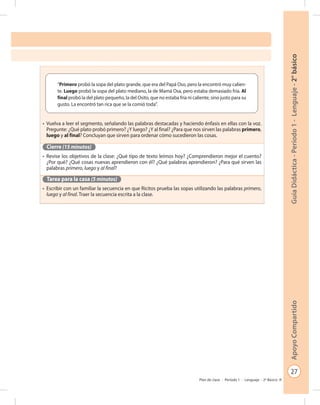 27
GuíaDidáctica-Período1-Lenguaje-2°básicoApoyoCompartido
Plan de clase - Período 1 - Lenguaje - 2º Básico
•	 Vuelva a leer el segmento, señalando las palabras destacadas y haciendo énfasis en ellas con la voz.
Pregunte: ¿Qué plato probó primero? ¿Y luego? ¿Y al final? ¿Para que nos sirven las palabras primero,
luego y al final? Concluyan que sirven para ordenar cómo sucedieron las cosas.
Cierre (15 minutos)
•	 Revise los objetivos de la clase: ¿Qué tipo de texto leímos hoy? ¿Comprendieron mejor el cuento?
¿Por qué? ¿Qué cosas nuevas aprendieron con él? ¿Qué palabras aprendieron? ¿Para qué sirven las
palabras primero, luego y al final?
Tarea para la casa (5 minutos)
•	 Escribir con un familiar la secuencia en que Ricitos prueba las sopas utilizando las palabras primero,
luego y al final. Traer la secuencia escrita a la clase.
“Primero probó la sopa del plato grande, que era del Papá Oso, pero la encontró muy calien-
te. Luego probó la sopa del plato mediano, la de Mamá Osa, pero estaba demasiado fría. Al
final probó la del plato pequeño, la del Osito, que no estaba fría ni caliente, sino justo para su
gusto. La encontró tan rica que se la comió toda”.
 