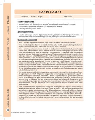 34
GuíaDidáctica-Período1-Lenguaje-2°básicoApoyoCompartido
Plan de clase - Período 1 - Lenguaje - 2º Básico
PLAN DE CLASE 11
Objetivo de la clase:
•	 Recitar el poema“¿En dónde tejemos la ronda?”con adecuada expresión vocal y corporal.
•	 Profundizar la comprensión del poema“¿En dónde tejemos la ronda?”.
•	 Conocer y utilizar la palabra infinita.
Inicio (15 minutos)
•	 Socialice la tarea: ¿Le cantaron el poema a su familia? ¿Cómo les resultó? ¿Por qué? Comenten y re-
flexionen sobre la necesidad de releer y practicar el poema para cantarlo o recitarlo mejor.
Desarrollo (55 minutos)
•	 Invite a escuchar el poema nuevamente. Lea el poema en voz alta con expresión y fluidez.
•	 Invite a leer todos juntos el poema en voz alta mientras usted modela la lectura. Como probablemen-
te ya lo han memorizado, haga notar que lo leen mucho mejor y felicítelos.
•	 Invite a cantar el poema de memoria, sin leerlo en sus Cuadernos. Vuelvan a cantarlo, pero ahora por
turnos, como lo habían hecho la clase anterior: divida al curso en cuatro grupos y que cada grupo
cante una estrofa distinta. Antes de comenzar a cantar, pregunte a cada grupo: ¿Qué estrofa tienen
que cantar ustedes? ¿Cuál es esa estrofa en el poema? Pida que indiquen la estrofa. Pregunte: ¿Cómo
saben que esa es una estrofa? Esto les ayudará a reforzar los conceptos de verso y estrofa. Canten el
poema por turnos y luego una vez todos juntos. Invite a formar una ronda y a transformar la canción
en ronda, para eso, determinen gestos y acciones relacionados con el contenido del poema con los
que puedan acompañar la canción, por ejemplo, en la primera estrofa, pueden: cantar los dos pri-
meros versos (¿En dónde tejemos la ronda? /¿La haremos a orillas del mar?) tomados de las manos y
dando vueltas; parar de dar vueltas, soltarse de las manos y, mientras cantan el tercer y cuarto verso
(El mar danzará con mil olas /haciendo una trenza de azahar), hacer con los brazos como si fueran olas
de mar. Repita las veces que sea necesario para que la ronda les resulte fluida. La idea es que sea una
actividad lúdica y no tediosa.
•	 Para ampliar la comprensión del texto, parta con una pregunta inferencial: ¿En dónde tejemos la ron-
da según la primera estrofa del poema? Luego, realice la misma pregunta respecto de la segunda y
tercera estrofa y pida que realicen la Actividad 1. Revise y haga notar que, al igual que en la primera
estrofa, en la segunda y en la tercera no se afirma que “la haremos al pie de los montes” ni que “la
haremos mejor en el bosque”sino que son preguntas. Al igual que lo hizo en la clase anterior con la
primera estrofa, pregunte por qué son preguntas y haga notar que invitan al lector a responder. Relea
la segunda estrofa y pida que la expliquen con sus propias palabras. Proceda del mismo modo con la
tercera estrofa.
•	 Lea la cuarta estrofa, relea el primer verso y pregunte: ¿Qué significa que algo sea infinito? Para que
respondan invite a buscar la palabra en el diccionario, Actividad 2, que busca que refuercen lo que
aprendieron en la clase anterior sobre el orden del abecedario para encontrar la palabra en el diccio-
nario a partir de la primera y segunda letra. Pida que expliquen con sus propias palabras qué signi-
fica que algo sea infinito y luego pida que expliquen con sus palabras la cuarta estrofa, Actividad 3.
Pregunte: ¿Qué pasa al final según lo que dice la cuarta estrofa? ¿Hacemos la ronda en el bosque? ¿Y
en el monte? ¿Y en el mar? ¿En cuántas playas del mar? ¿Serán muchas o pocas? ¿Por qué la ronda es
infinita?
Período 1: marzo - mayo Semana 3
 