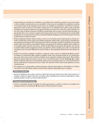 39
GuíaDidáctica-Período1-Lenguaje-2°básicoApoyoCompartido
Plan de clase - Período 1 - Lenguaje - 2º Básico
preguntando, por ejemplo: En la realidad, ¿el cocodrilo tiene la piel lisa y dorada? ¿Los monos, tigres
u otros animales se acercarían así a un cocodrilo? ¿Creen que, en la realidad, el cocodrilo se sumerje
en el agua porque siente vergüenza? ¿Por qué, en la realidad, el cocodrilo se “camufla” en el agua y
apenas se le ven los ojos? Si no lo saben, cuente que, en la realidad, la piel verde o café oscura del
cocodrilo le sirve para ocultarse en las aguas barrosas en las que vive y así cazar a otros animales sin
ser visto hasta el último momento. También le ayuda dejar solo la nariz y los ojos fuera del agua, ya
que puede oler y ver a su presa y cazarla antes de que esta lo vea a él. Concluyan que el cuento habla
de algo que no es real y que los cuentos, en general, hablan de algo que no es real sino que lo inventó
la persona que escribió el cuento.
•	 Realice preguntas literales: Según el texto, ¿cómo era el cocodrilo antes? ¿Qué hacían los demás ani-
males cuando iban a tomar agua al río? Realice preguntas inferenciales: ¿Qué le pasó al cocodrilo por
estar durante el día bajo el sol? ¿Qué hicieron los demás animales cuando al cocodrilo se le puso fea
la piel? ¿Qué hizo entonces el cocodrilo? Realice una pregunta de inferencia global: ¿Qué cambió en
el cocodrilo según el texto? ¿Por qué le cambió la piel? Haga una pregunta de opinión: ¿Por qué el
cocodrilo habrá sentido vergüenza al tener una piel fea? ¿Creen ustedes que la piel con escamas de
cocodrilo es fea? ¿Por qué? Reflexionen sobre lo bello y cómo depende del punto de vista del que se
mire.
•	 Escriba en la pizarra la palabra “cocodrilo” y pregunte: ¿Cómo suena la combinación dr de cocodri-
lo? Marque la combinación dr y repitan la palabra varias veces haciendo énfasis en la combinación
para que noten cómo suena. Escriba un listado con las siguientes palabras del cuento: África, brillar,
presumir, grande. Pida que vayan a marcar la r y la consonante que va antes (fr, br, gr, pr) y luego
léanlas haciendo énfasis en la combinación. Diga que la r se puede juntar con varias consonantes y
que la combinación se pronuncia como si fuera una sola letra. Invite a decir otras palabras con esas
combinaciones.
•	 Para evidenciar su comprensión y reforzar destrezas, pida que desarrollen las Actividades 2 a 3. Revise
con todo el curso. Recuerde escribir con letra clara y separar cada palabra por un espacio.
Cierre (15 minutos)
•	 Revise los objetivos de la clase: ¿Cuál es el título del texto que leímos hoy? ¿Qué tipo de texto es?
(Cuento). ¿Cómo lo saben? ¿De qué se trataba? ¿Qué combinaciones de letras aprendieron? ¿Qué
palabras pueden escribir con esas combinaciones?
Tarea para la casa (5 minutos)
•	 Contar a un familiar de qué se trataba el cuento que leyeron y escribir su título en el cuaderno de
Lenguaje. Marcar la combinación dr que hay en el título y traerlo a la clase.
 