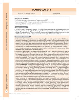 40
GuíaDidáctica-Período1-Lenguaje-2°básicoApoyoCompartido
Plan de clase - Período 1 - Lenguaje - 2º Básico
PLAN DE CLASE 14
Objetivo de la clase:
•	 Profundizar la comprensión del cuento“La piel del cocodrilo”.
•	 Reconocer y escribir la letra r en combinación con distintas consonantes.
•	 Conocer y utilizar las palabras admirar y presumir.
Inicio (15 minutos)
•	 Socialice la tarea y active conocimientos: ¿Le contaron a su familia de qué se trataba el cuento que
leyeron? ¿Cómo les resultó? ¿Qué les dijeron? ¿Escribieron el título del cuento? ¿Marcaron la combina-
ción dr? ¿A quién le gustaría escribir el título en la pizarra? Motive a un(a) estudiante para que escriba
el título en la pizarra e invite a otro(a) a marcar la combinación dr. Lean a coro el título.
Desarrollo (55 minutos)
•	 Invite a escuchar el cuento nuevamente. Pregunte: ¿Qué tenemos que leer primero? (El título).
¿Alguien lo puede leer? Dé tiempo para que algunos niños y niñas lo lean. Felicítelos porque cada vez
leen mejor. Lea usted el título nuevamente de manera fluida y pregunte: ¿Podemos hacer algo antes
de leer el texto para que la lectura nos resulte más fácil? Pueden señalar varias estrategias, pero pre-
ocúpese de que no olviden mencionar“observar las imágenes”. Diga que usted va a leer el texto y que,
mientras usted lee, pueden observar las imágenes. Lea el texto en voz alta con expresión y fluidez.
•	 Invite a leer juntos el cuento, como lo han hecho anteriormente, siguiendo la lectura con su dedo
índice marcando la dirección de izquierda a derecha.
•	 Comenten la experiencia de haber leído por segunda vez el texto y pregunte: ¿Hay palabras que no
pueden leer? ¿Cuáles? Pida que muestren dónde están y que descubran por qué les cuesta leerlas (le-
tras que aún no reconocen, combinaciones de letras que no pueden pronunciar o desconocimiento
de su significado). Diga que cuando no podemos leer una palabra, lo primero que tenemos que hacer
es detenernos y volver a leerla con calma, letra por letra, hasta pronunciarla bien. Si se dan cuenta de
que no comprenden lo que significa, deben leer todo el párrafo de nuevo, porque entender lo que
dice el resto de la oración les puede ayudar a comprender lo que significa la palabra. Lea de manera
fluida la o las oraciones en las que se encuentran palabras que sus estudiantes no pueden leer porque
no comprenden su significado, por ejemplo:“Los demás animales iban a beber agua a la laguna y se
quedaban admirados contemplando la hermosa piel dorada del cocodrilo”. Pregunte: ¿Qué hacían
los animales cuando iban a beber agua a la laguna? (Se quedaban mirando la piel del cocodrilo). ¿Por
qué miraban la piel del cocodrilo? (Porque les gustaba, la encontraban bonita…). ¿Qué significará en-
tonces que los animales“se quedaban admirados contemplando la hermosa piel”? ¿Qué querrá decir
admirados? Concluyan que significa quedarse sorprendidos por algo que es muy hermoso o fuera de
lo común. Noten que, para llegar a leer o comprender bien la palabra tuvieron que: releer la palabra,
releer la parte del texto en la que estaba y tratar de explicarse por sí mismos lo que podría significar.
Diga que es importante recordar estas estrategias para mejorar su lectura. Lea una vez más el texto
para reforzar lo que han descubierto que ahora pueden leer y comprender.
•	 Realice preguntas de respuesta explícita: ¿Cómo tenía la piel el cocodrilo hace mucho tiempo?
¿Dónde sucedía esto? ¿Qué les pasaba a los animales cuando veían la piel del cocodrilo? A partir de
la respuesta, si no lo han hecho antes, trabaje la palabra admirados. ¿Qué empezó a hacer entonces
el cocodrilo? ¿Por qué salía del agua durante el día? A partir de la respuesta, trabaje la palabra pre-
sumir: ¿Qué quería el cocodrilo que los demás animales vieran? ¿Para qué? ¿Qué significa entonces
presumir? Concluyan que presumir es mostrar algo que consideramos muy bonito o especial para
que los demás nos admiren. Realice una pregunta de inferencia global: ¿Qué le pasó al cocodrilo por
presumir de su piel? Realice preguntas de opinión: ¿Creen que es bueno presumir de lo que tenemos?
¿Por qué?
Período 1: marzo - mayo Semana 4
 
