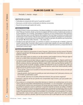 42
GuíaDidáctica-Período1-Lenguaje-2°básicoApoyoCompartido
Plan de clase - Período 1 - Lenguaje - 2º Básico
PLAN DE CLASE 15
Objetivo de la clase:
•	 Profundizar la comprensión del cuento“La piel del cocodrilo”.
•	 Reconocer y escribir la letra r combinada con distintas consonantes.
•	 Resumir las acciones principales del cuento.
Inicio (15 minutos)
•	 Socialice la tarea y active conocimientos: ¿Escribieron palabras con combinaciones de letras vistas en
clase? Pida que muestren, desde sus bancos, las páginas del Texto escolar y Cuaderno de escritura en
las que trabajaron con su familia. ¿Qué palabras escribieron con esas combinaciones? Pida a distintos
niños y niñas que vayan a escribir algunas de las palabras. Para eso, haga en la pizarra una tabla como
la del final de la clase anterior. Pida que lean las palabras que escribieron y destaquen la combinación.
Lean la tabla a coro partiendo por la combinación y luego los ejemplos de palabras que la presentan,
por ejemplo:“br, brazo, brillar, abrochar…”;“cr, cristal, croar…”.
•	 Socialice la otra parte de la tarea: ¿Le contaron el cuento a una persona de su familia? ¿Cómo les
resultó? ¿Qué les dijo? Comenten sobre lo que les resultó mejor, aquello en lo que están débiles, por
qué y qué pueden hacer para mejorar. Reflexionen sobre la importancia de leer y comprender bien el
cuento para contarlo mejor.
Desarrollo (55 minutos)
•	 Invite a leer y observar nuevamente el cuento. Pregunte: ¿Qué tenemos que leer primero? (El título).
¿Alguien lo puede leer? Dé tiempo para que algunos estudiantes lo lean. Lea el texto en voz alta con
expresión y fluidez.
•	 Invite a leer todos juntos el cuento en voz alta mientras usted modela la lectura. Pida que sigan el
texto con su dedo índice marcando la dirección de izquierda a derecha.
•	 Comenten la experiencia de haber leído por segunda vez el texto y pregunte: ¿Alguien podría leer lo
que dice el primer párrafo del cuento? Recuerden el concepto de párrafo y asegúrese de que saben
dónde comienza y termina cada párrafo. Motive a algún niño o niña a que lea el primer párrafo. Si no
son capaces de leer el párrafo completo, ayúdelos completando lo que no pueden leer y pida que
repitan aquella parte que les costó. Felicite a cada niño que lea, vuelva a leer usted el párrafo y realice
preguntas que les permita resumir esa parte:
-	 Primer párrafo: ¿Cómo era el cocodrilo al inicio de la historia? ¿Qué sentían los demás animales por
la piel del cocodrilo?
-	 Segundo párrafo: ¿Qué le pasó al cocodrilo por estar tanto tiempo al sol? ¿Qué pasó, entonces, con
los animales que admiraban su piel?
-	 Tercer párrafo: ¿Qué hace el cocodrilo al final de la historia? ¿Por qué siente vergüenza?
•	 Comenten si después de leer por párrafos han comprendido mejor el texto y por qué pueden com-
prenderlo mejor.
•	 Para evidenciar su comprensión y desarrollar destrezas en relación con combinaciones con la conso-
nante r, pida que desarrollen individualmente las Actividades 1 a 5. En la Actividad 1, lea la pregunta
y las alternativas cuantas veces sea necesario. Dé tiempo para que marquen. Revise con todo el curso
y acuerden la respuesta correcta. Confirmen la respuesta leyendo la oración que deben completar.
Pida que completen la oración escribiendo la palabra que corresponde a la ilustración. Pida a un niño
o niña que le dicte la oración y escríbala en la pizarra de modo que les sirva de modelo para autoco-
rregirse. Proceda del mismo modo con la Actividad 2. En la Actividad 3, lea la pregunta y si no saben
que responder, vuelva al texto y léales el primer párrafo. Pregunte: ¿Qué hacía el cocodrilo cuando
todavía tenía su piel lisa y dorada? ¿Qué fue lo que provocó que su piel dejara de estar lisa y dorada?
Período 1: marzo - mayo Semana 4
 