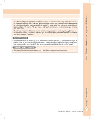43
GuíaDidáctica-Período1-Lenguaje-2°básicoApoyoCompartido
Plan de clase - Período 1 - Lenguaje - 2º Básico
En la Actividad 4 pida que primero describan lo que ven en cada recuadro y luego ordenen la secuen-
cia colocando números del 1 al 4. Pida a distintos niñas y niños que cuenten la historia a partir de
las imágenes ordenadas. Lea y explique la Actividad 5 y luego revise con todo el curso escribiendo
la palabra tigre en la pizarra. Pida que vayan a subrayar la combinación de consonantes que tiene r y
lean cómo suena.
•	 Vincule la comprensión del cuento con los sentimientos y emociones de niños y niñas: ¿Cómo se ha-
brían sentido ustedes si les pasara lo mismo que al cocodrilo? ¿Qué podría haber hecho el cocodrilo
para sentirse mejor? Comenten.
Cierre (15 minutos)
•	 Revise los objetivos de la clase: ¿Cuál es el título del cuento que leímos? ¿Comprendieron mejor el
cuento? ¿Qué hicieron para comprenderlo mejor? ¿Qué aprendieron hoy con el cuento? ¿Qué pala-
bras nuevas pueden leer y escribir? ¿Qué fue lo que más les gustó de la clase de hoy? ¿Por qué?
Tarea para la casa (5 minutos)
•	 Contar a un familiar qué cuento leyeron hoy y qué hicieron para comprenderlo mejor.
 