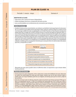 44
GuíaDidáctica-Período1-Lenguaje-2°básicoApoyoCompartido
Plan de clase - Período 1 - Lenguaje - 2º Básico
PLAN DE CLASE 16
Objetivo de la clase:
•	 Seleccionar y leer cuentos de manera independiente.
•	 Utilizar estrategias de lectura y comprensión de textos escritos.
•	 Leer y escribir palabras con combinaciones de consonantes que incluyen r.
Inicio (15 minutos)
•	 Socialice la tarea y active conocimientos: ¿Le contaron a su familia el cuento que leyeron la clase pasa-
da? ¿Le contaron lo que habían hecho para leerlo mejor? ¿Qué les contaron? Pegue en el diario mural
(o en otro lugar visible de la sala) un papelógrafo con el título“Para leer un libro”(puede reemplazar la
palabra libro por la imagen de un libro) y tenga escritas en huinchas de papel las siguientes ideas: 1.
Leer el título, 2. Mirar las ilustraciones, 3. Conversar sobre las ilustraciones, 4. Imaginar de qué podría
tratarse el cuento, 5. Releer las palabras que no comprendemos, 6. Tratar de explicarnos las palabras
desconocidas, 7. Responder preguntas para comprenderlo mejor. A medida que vayan mencionando
lo que han hecho para comprender mejor un cuento, entregue las ideas que están en las huinchas de
papel que más se acerquen a lo señalado por sus estudiantes. Pida que las peguen en el papelógrafo
y léanlas a medida que las van pegando. Comente que es necesario tener en cuenta todos estos pasos
para leer y comprender un texto:
(Recuerde que estos pasos pueden darse en diferente orden, lo importante es que siempre deben
tenerlos presente).
Desarrollo (55 minutos)
•	 Forme grupos de cuatro integrantes. Invite a seleccionar cuentos de la biblioteca de aula. Seleccione
los textos con anterioridad, de modo que solo tengan cuentos, que son los que conocen mejor y
podrán“leer”con mayor facilidad a partir de sus imágenes. Dé tiempo para que los revisen y elijan el
que prefieran.
•	 Antes de comenzar a leer en silencio, pregunte: ¿Qué es lo primero que tienen que hacer? Pida que se
fijen en el papelógrafo (punto 1). Pida a un estudiante de cada grupo que “lea” el título de su libro y
apóyelos si ninguno es capaz de leerlo. Pida que realicen la Actividad 1. Una vez que todos los grupos
terminen, pregunte: ¿Qué deben hacer ahora que ya leyeron el título? Intencione que señalen los
puntos 2, 3 y 4 del papelógrafo y diga:“Entonces, ahora con su grupo, miren las ilustraciones, conver-
sen sobre lo que hay en ellas e imaginen de qué se trata el cuento”. Dé 10 minutos para esta actividad.
Período 1: marzo - mayo Semana 4
Para leer un
1. Leer el título.
2. Mirar las ilustraciones.
3. Conversar sobre las ilustraciones.
4. Imaginar de qué podría tratarse el cuento.
5. Releer las palabras que no comprendemos.
6. Tratar de explicarnos las palabras desconocidas.
7. Responder preguntas para comprenderlo mejor.
 