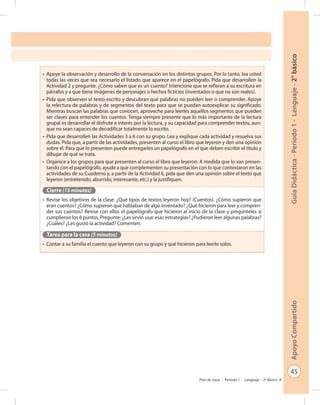 45
GuíaDidáctica-Período1-Lenguaje-2°básicoApoyoCompartido
Plan de clase - Período 1 - Lenguaje - 2º Básico
•	 Apoye la observación y desarrollo de la conversación en los distintos grupos. Por lo tanto, lea usted
todas las veces que sea necesario el listado que aparece en el papelógrafo. Pida que desarrollen la
Actividad 2 y pregunte: ¿Cómo saben que es un cuento? Intencione que se refieran a su escritura en
párrafos y a que tiene imágenes de personajes o hechos ficticios (inventados o que no son reales).
•	 Pida que observen el texto escrito y descubran qué palabras no pueden leer o comprender. Apoye
la relectura de palabras y de segmentos del texto para que se puedan autoexplicar su significado.
Mientras buscan las palabras que conocen, aproveche para leerles aquellos segmentos que pueden
ser claves para entender los cuentos. Tenga siempre presente que lo más importante de la lectura
grupal es desarrollar el disfrute e interés por la lectura, y su capacidad para comprender textos, aun-
que no sean capaces de decodificar totalmente lo escrito.
•	 Pida que desarrollen las Actividades 3 a 6 con su grupo. Lea y explique cada actividad y resuelva sus
dudas. Pida que, a partir de las actividades, presenten al curso el libro que leyeron y den una opinión
sobre él. Para que lo presenten puede entregarles un papelógrafo en el que deben escribir el título y
dibujar de qué se trata.
•	 Organice a los grupos para que presenten al curso el libro que leyeron. A medida que lo van presen-
tando con el papelógrafo, ayude a que complementen su presentación con lo que contestaron en las
actividades de su Cuaderno y, a partir de la Actividad 6, pida que den una opinión sobre el texto que
leyeron (entretenido, aburrido, interesante, etc.) y la justifiquen.
Cierre (15 minutos)
•	 Revise los objetivos de la clase: ¿Qué tipos de textos leyeron hoy? (Cuentos). ¿Cómo supieron que
eran cuentos? ¿Cómo supieron que hablaban de algo inventado? ¿Qué hicieron para leer y compren-
der sus cuentos? Revise con ellos el papelógrafo que hicieron al inicio de la clase y pregúnteles si
cumplieron los 6 puntos. Pregunte: ¿Les sirvió usar esas estrategias? ¿Pudieron leer algunas palabras?
¿Cuáles? ¿Les gustó la actividad? Comenten.
Tarea para la casa (5 minutos)
•	 Contar a su familia el cuento que leyeron con su grupo y qué hicieron para leerlo solos.
 