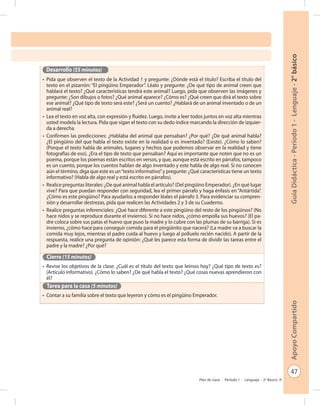 47
GuíaDidáctica-Período1-Lenguaje-2°básicoApoyoCompartido
Plan de clase - Período 1 - Lenguaje - 2º Básico
Desarrollo (55 minutos)
•	 Pida que observen el texto de la Actividad 1 y pregunte: ¿Dónde está el título? Escriba el título del
texto en el pizarrón: “El pingüino Emperador”. Léalo y pregunte: ¿De qué tipo de animal creen que
hablará el texto? ¿Qué características tendrá este animal? Luego, pida que observen las imágenes y
pregunte: ¿Son dibujos o fotos? ¿Qué animal aparece? ¿Cómo es? ¿Qué creen que dirá el texto sobre
ese animal? ¿Qué tipo de texto será este? ¿Será un cuento? ¿Hablará de un animal inventado o de un
animal real?
•	 Lea el texto en voz alta, con expresión y fluidez. Luego, invite a leer todos juntos en voz alta mientras
usted modela la lectura. Pida que sigan el texto con su dedo índice marcando la dirección de izquier-
da a derecha.
•	 Confirmen las predicciones: ¿Hablaba del animal que pensaban? ¿Por qué? ¿De qué animal habla?
¿El pingüino del que habla el texto existe en la realidad o es inventado? (Existe). ¿Cómo lo saben?
(Porque el texto habla de animales, lugares y hechos que podemos observar en la realidad y tiene
fotografías de eso). ¿Era el tipo de texto que pensaban? Aquí es importante que noten que no es un
poema, porque los poemas están escritos en versos, y que, aunque está escrito en párrafos, tampoco
es un cuento, porque los cuentos hablan de algo inventado y este habla de algo real. Si no conocen
aún el término, diga que este es un“texto informativo”y pregunte: ¿Qué características tiene un texto
informativo? (Habla de algo real y está escrito en párrafos).
•	 Realice preguntas literales: ¿De qué animal habla el artículo? (Del pingüino Emperador). ¿En qué lugar
vive? Para que puedan responder con seguridad, lea el primer párrafo y haga énfasis en “Antártida”.
¿Cómo es este pingüino? Para ayudarlos a responder léales el párrafo 3. Para evidenciar su compren-
sión y desarrollar destrezas, pida que realicen las Actividades 2 y 3 de su Cuaderno.
•	 Realice preguntas inferenciales: ¿Qué hace diferente a este pingüino del resto de los pingüinos? (No
hace nidos y se reproduce durante el invierno). Si no hace nidos, ¿cómo empolla sus huevos? (El pa-
dre coloca sobre sus patas el huevo que puso la madre y lo cubre con las plumas de su barriga). Si es
invierno, ¿cómo hace para conseguir comida para el pingüinito que nacerá? (La madre va a buscar la
comida muy lejos, mientras el padre cuida al huevo y luego al polluelo recién nacido). A partir de la
respuesta, realice una pregunta de opinión: ¿Qué les parece esta forma de dividir las tareas entre el
padre y la madre? ¿Por qué?
Cierre (15 minutos)
•	 Revise los objetivos de la clase: ¿Cuál es el título del texto que leímos hoy? ¿Qué tipo de texto es?
(Artículo informativo). ¿Cómo lo saben? ¿De qué habla el texto? ¿Qué cosas nuevas aprendieron con
él?
Tarea para la casa (5 minutos)
•	 Contar a su familia sobre el texto que leyeron y cómo es el pingüino Emperador.
 
