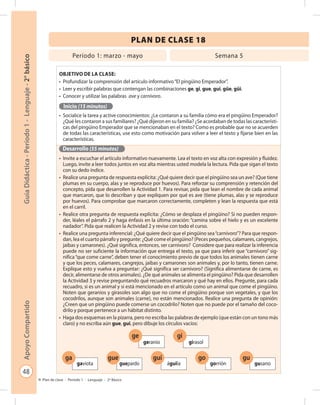 48
GuíaDidáctica-Período1-Lenguaje-2°básicoApoyoCompartido
Plan de clase - Período 1 - Lenguaje - 2º Básico
PLAN DE CLASE 18
Objetivo de la clase:
•	 Profundizar la comprensión del artículo informativo“El pingüino Emperador”.
•	 Leer y escribir palabras que contengan las combinaciones ge, gi, gue, gui, güe, güi.
•	 Conocer y utilizar las palabras ave y carnívoro.
Inicio (15 minutos)
•	 Socialice la tarea y active conocimientos: ¿Le contaron a su familia cómo era el pingüino Emperador?
¿Qué les contaron a sus familiares? ¿Qué dijeron en su familia? ¿Se acordaban de todas las característi-
cas del pingüino Emperador que se mencionaban en el texto? Como es probable que no se acuerden
de todas las características, use esto como motivación para volver a leer el texto y fijarse bien en las
características.
Desarrollo (55 minutos)
•	 Invite a escuchar el artículo informativo nuevamente. Lea el texto en voz alta con expresión y fluidez.
Luego, invite a leer todos juntos en voz alta mientras usted modela la lectura. Pida que sigan el texto
con su dedo índice.
•	 Realice una pregunta de respuesta explícita: ¿Qué quiere decir que el pingüino sea un ave? (Que tiene
plumas en su cuerpo, alas y se reproduce por huevos). Para reforzar su comprensión y retención del
concepto, pida que desarrollen la Actividad 1. Para revisar, pida que lean el nombre de cada animal
que marcaron, que lo describan y que expliquen por qué es ave (tiene plumas, alas y se reproduce
por huevos). Para comprobar que marcaron correctamente, completen y lean la respuesta que está
en el carril.
•	 Realice otra pregunta de respuesta explícita: ¿Cómo se desplaza el pingüino? Si no pueden respon-
der, léales el párrafo 2 y haga énfasis en la última oración: “camina sobre el hielo y es un excelente
nadador”. Pida que realicen la Actividad 2 y revise con todo el curso.
•	 Realice una pregunta inferencial: ¿Qué quiere decir que el pingüino sea“carnívoro”? Para que respon-
dan, lea el cuarto párrafo y pregunte: ¿Qué come el pingüino? (Peces pequeños, calamares, cangrejos,
jaibas y camarones). ¿Qué significa, entonces, ser carnívoro? Considere que para realizar la inferencia
puede no ser suficiente la información que entrega el texto, ya que para inferir que “carnívoro” sig-
nifica“que come carne”, deben tener el conocimiento previo de que todos los animales tienen carne
y que los peces, calamares, cangrejos, jaibas y camarones son animales y, por lo tanto, tienen carne.
Explique esto y vuelva a preguntar: ¿Qué significa ser carnívoro? (Significa alimentarse de carne, es
decir, alimentarse de otros animales). ¿De qué animales se alimenta el pingüino? Pida que desarrollen
la Actividad 3 y revise preguntando qué recuadros marcaron y qué hay en ellos. Pregunte, para cada
recuadro, si es un animal y si está mencionado en el artículo como un animal que come el pingüino.
Noten que geranios y girasoles son algo que no come el pingüino porque son vegetales, y que los
cocodrilos, aunque son animales (carne), no están mencionados. Realice una pregunta de opinión:
¿Creen que un pingüino puede comerse un cocodrilo? Noten que no puede por el tamaño del coco-
drilo y porque pertenece a un hábitat distinto.
•	 Haga dos esquemas en la pizarra, pero no escriba las palabras de ejemplo (que están con un tono más
claro) y no escriba aún gue, gui, pero dibuje los círculos vacíos:
Período 1: marzo - mayo Semana 5
ga
gaviota
gue
guepardo
gui
águila
go
gorrión
gu
gusano
ge
geranio
gi
girasol
 