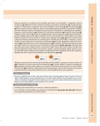 49
GuíaDidáctica-Período1-Lenguaje-2°básicoApoyoCompartido
Plan de clase - Período 1 - Lenguaje - 2º Básico
Pida que observen los nombres de los animales que tienen en la Actividad 1 y pregunte: ¿Cuál se
escribe con ga? (Mientras lo dice, muestre el círculo en que está la combinación ga). Escriba gaviota,
marque la combinación y pregunte cómo suena. Repita lo mismo para go, gu (recuerde que gue,
gui aún no están escritos). Pregunte: ¿Cómo suena la g de gaviota, de gorrión y de gusano? Repitan
el sonido. Pida que observen los alimentos que tienen en la Actividad 3 e identifiquen los vegetales.
Pregunte: ¿Cuál se escribe con ge? (Muestre el círculo de la combinación ge). Repita lo mismo para gi.
Pregunte: ¿Cómo suena la g de geranio y la g de girasol? ¿Suenan igual que la g de gaviota, gorrión y
gusano? Explique que cuando la g se combina con la i o con la e, tiene ese sonido áspero, en cambio,
cuando se junta con la a, o, u tiene un sonido suave. Agregue ahora gue, gui en los círculos vacíos
y pida que observen nuevamente los nombres de los animales de la Actividad 1. Pregunte: ¿Cuál se
escribe con gue? (Muestre el círculo de la combinación gue). Escriba “guepardo”, marque la combi-
nación gue y pregunte cómo suena. Proceda igual con gui. Pregunte: ¿Qué tenemos que hacer para
que la g con la e y con la i suene suave? Comparen los esquemas de ge, gi y gue, gui. Concluyan que
para que suene suave, debemos poner una u entre medio. Noten que la u no suena sino que sirve
para que la g suene suave. Vuelva a leer geranio y girasol, y gaviota, guepardo, águila, gorrión y gusa-
no, haciendo notar las diferencia de sonido en la g. Pida que lean las palabras de los dos esquemas.
Agregue este tercer esquema justo debajo de los ejemplos de gue, gui:
Observen nuevamente los nombres de los animales de la Actividad 1 y pregunte: ¿Cuál se escribe con
güe? (Muestre el círculo en que está la combinación güe). Escriba cigüeña, marque la combinación
güe y pregunte: ¿Por qué se lee cigüeña y no cigueña? ¿Qué le pasa a la u? ¿Suena o no suena? Repita
lo mismo con güi. Pregunte: ¿Qué tenemos que hacer para que suene la u? Concluyan que hay que
colocarle encima unos puntitos (diéresis). Lean a coro las palabras de los tres esquemas.
Cierre (15 minutos)
•	 Revise los objetivos de la clase: ¿Qué texto leímos hoy? ¿Comprendieron mejor el texto? ¿Cómo lo
saben? ¿Qué palabras nuevas aprendieron con el texto? ¿Qué significa que el pingüino sea un ave?
¿Cómo se desplaza el pingüino? ¿Qué significa que sea carnívoro? ¿Qué combinaciones de letras tra-
bajamos hoy? ¿Qué palabras nuevas pueden leer y escribir?
Tarea para la casa (5 minutos)
•	 Investigar qué características son comunes a todos los pingüinos.
•	 Con un familiar, escribir palabras que tengan las combinaciones ge, gi, gue, gui, güe, güi. Apoyarse
en los ejercicios que tienen en su Texto escolar.
güe
cigüeña
güi
pingüino
 