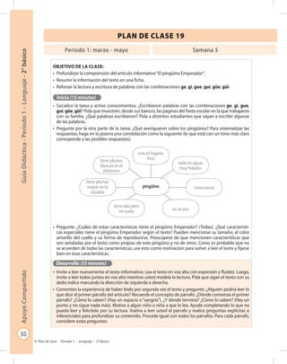 50
GuíaDidáctica-Período1-Lenguaje-2°básicoApoyoCompartido
Plan de clase - Período 1 - Lenguaje - 2º Básico
PLAN DE CLASE 19
Objetivo de la clase:
•	 Profundizar la comprensión del artículo informativo“El pingüino Emperador”.
•	 Resumir la información del texto en una ficha.
•	 Reforzar la lectura y escritura de palabras con las combinaciones ge, gi, gue, gui, güe, güi.
Inicio (15 minutos)
•	 Socialice la tarea y active conocimientos: ¿Escribieron palabras con las combinaciones ge, gi, gue,
gui, güe, güi? Pida que muestren, desde sus bancos, las páginas delTexto escolar en la que trabajaron
con su familia. ¿Qué palabras escribieron? Pida a distintos estudiantes que vayan a escribir algunas
de las palabras.
•	 Pregunte por la otra parte de la tarea: ¿Qué averiguaron sobre los pingüinos? Para sistematizar las
respuestas, haga en la pizarra una constelación como la siguiente (lo que está con un tono más claro
corresponde a las posibles respuestas):
•	 Pregunte: ¿Cuáles de estas características tiene el pingüino Emperador? (Todas). ¿Qué característi-
cas especiales tiene el pingüino Emperador según el texto? Pueden mencionar su tamaño, el color
amarillo del cuello y su forma de reproducirse. Preocúpese de que mencionen características que
son señaladas por el texto como propias de este pingüino y no de otros. Como es probable que no
se acuerden de todas las características, use esto como motivación para volver a leer el texto y fijarse
bien en esas características.
Desarrollo (55 minutos)
•	 Invite a leer nuevamente el texto informativo. Lea el texto en voz alta con expresión y fluidez. Luego,
invite a leer todos juntos en voz alta mientras usted modela la lectura. Pida que sigan el texto con su
dedo índice marcando la dirección de izquierda a derecha.
•	 Comenten la experiencia de haber leído por segunda vez el texto y pregunte: ¿Alguien podría leer lo
que dice el primer párrafo del artículo? Recuerde el concepto de párrafo: ¿Dónde comienza el primer
párrafo? ¿Cómo lo saben? (Hay un espacio o“sangría”). ¿Y dónde termina? ¿Cómo lo saben? (Hay un
punto y no sigue nada más). Motive a algún niño o niña a que lo lea. Ayude completando lo que no
pueda leer y felicítelo por su lectura. Vuelva a leer usted el párrafo y realice preguntas explícitas e
inferenciales para profundizar su contenido. Proceda igual con todos los párrafos. Para cada párrafo,
considere estas preguntas:
Período 1: marzo - mayo Semana 5
vive en lugares
fríos
pingüino
nada en aguas
muy heladas
come peces
tiene plumas
blancas en el
abdomen
tiene plumas
negras en la
espalda
tiene alas pero
no vuela es un ave
 