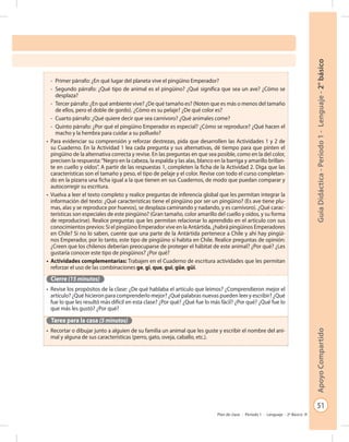 51
GuíaDidáctica-Período1-Lenguaje-2°básicoApoyoCompartido
Plan de clase - Período 1 - Lenguaje - 2º Básico
-	 Primer párrafo: ¿En qué lugar del planeta vive el pingüino Emperador?
-	 Segundo párrafo: ¿Qué tipo de animal es el pingüino? ¿Qué significa que sea un ave? ¿Cómo se
desplaza?
-	 Tercer párrafo: ¿En qué ambiente vive? ¿De qué tamaño es? (Noten que es más o menos del tamaño
de ellos, pero el doble de gordo). ¿Cómo es su pelaje? ¿De qué color es?
-	 Cuarto párrafo: ¿Qué quiere decir que sea carnívoro? ¿Qué animales come?
-	 Quinto párrafo: ¿Por qué el pingüino Emperador es especial? ¿Cómo se reproduce? ¿Qué hacen el
macho y la hembra para cuidar a su polluelo?
•	 Para evidenciar su comprensión y reforzar destrezas, pida que desarrollen las Actividades 1 y 2 de
su Cuaderno. En la Actividad 1 lea cada pregunta y sus alternativas, dé tiempo para que pinten el
pingüino de la alternativa correcta y revise. En las preguntas en que sea posible, como en la del color,
precisen la respuesta:“Negro en la cabeza, la espalda y las alas, blanco en la barriga y amarillo brillan-
te en cuello y oídos”. A partir de las respuestas 1, completen la ficha de la Actividad 2. Diga que las
características son el tamaño y peso, el tipo de pelaje y el color. Revise con todo el curso completan-
do en la pizarra una ficha igual a la que tienen en sus Cuadernos, de modo que puedan comparar y
autocorregir su escritura.
•	 Vuelva a leer el texto completo y realice preguntas de inferencia global que les permitan integrar la
información del texto: ¿Qué características tiene el pingüino por ser un pingüino? (Es ave tiene plu-
mas, alas y se reproduce por huevos), se desplaza caminando y nadando, y es carnívoro). ¿Qué carac-
terísticas son especiales de este pingüino? (Gran tamaño, color amarillo del cuello y oídos, y su forma
de reproducirse). Realice preguntas que les permitan relacionar lo aprendido en el artículo con sus
conocimientos previos: Si el pingüino Emperador vive en la Antártida, ¿habrá pingüinos Emperadores
en Chile? Si no lo saben, cuente que una parte de la Antártida pertenece a Chile y ahí hay pingüi-
nos Emperador, por lo tanto, este tipo de pingüino sí habita en Chile. Realice preguntas de opinión:
¿Creen que los chilenos deberían preocuparse de proteger el hábitat de este animal? ¿Por qué? ¿Les
gustaría conocer este tipo de pingüinos? ¿Por qué?
•	 Actividades complementarias: Trabajen en el Cuaderno de escritura actividades que les permitan
reforzar el uso de las combinaciones ge, gi, que, gui, güe, güi.
Cierre (15 minutos)
•	 Revise los propósitos de la clase: ¿De qué hablaba el artículo que leímos? ¿Comprendieron mejor el
artículo? ¿Qué hicieron para comprenderlo mejor? ¿Qué palabras nuevas pueden leer y escribir? ¿Qué
fue lo que les resultó más difícil en esta clase? ¿Por qué? ¿Qué fue lo más fácil? ¿Por qué? ¿Qué fue lo
que más les gustó? ¿Por qué?
Tarea para la casa (5 minutos)
•	 Recortar o dibujar junto a alguien de su familia un animal que les guste y escribir el nombre del ani-
mal y alguna de sus características (perro, gato, oveja, caballo, etc.).
 