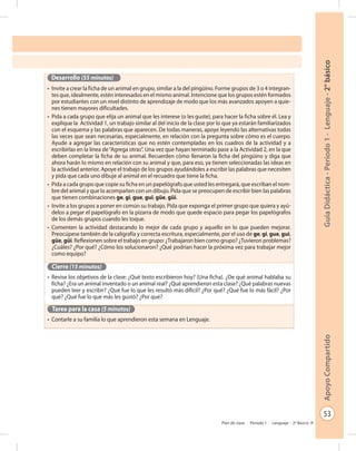 53
GuíaDidáctica-Período1-Lenguaje-2°básicoApoyoCompartido
Plan de clase - Período 1 - Lenguaje - 2º Básico
Desarrollo (55 minutos)
•	 Invite a crear la ficha de un animal en grupo, similar a la del pingüino. Forme grupos de 3 o 4 integran-
tes que, idealmente, estén interesados en el mismo animal. Intencione que los grupos estén formados
por estudiantes con un nivel distinto de aprendizaje de modo que los más avanzados apoyen a quie-
nes tienen mayores dificultades.
•	 Pida a cada grupo que elija un animal que les interese (o les guste), para hacer la ficha sobre él. Lea y
explique la Actividad 1, un trabajo similar al del inicio de la clase por lo que ya estarán familiarizados
con el esquema y las palabras que aparecen. De todas maneras, apoye leyendo las alternativas todas
las veces que sean necesarias, especialmente, en relación con la pregunta sobre cómo es el cuerpo.
Ayude a agregar las características que no estén contempladas en los cuadros de la actividad y a
escribirlas en la línea de“Agrega otras”. Una vez que hayan terminado pase a la Actividad 2, en la que
deben completar la ficha de su animal. Recuerden cómo llenaron la ficha del pingüino y diga que
ahora harán lo mismo en relación con su animal y que, para eso, ya tienen seleccionadas las ideas en
la actividad anterior. Apoye el trabajo de los grupos ayudándoles a escribir las palabras que necesiten
y pida que cada uno dibuje al animal en el recuadro que tiene la ficha.
•	 Pida a cada grupo que copie su ficha en un papelógrafo que usted les entregará, que escriban el nom-
bre del animal y que lo acompañen con un dibujo. Pida que se preocupen de escribir bien las palabras
que tienen combinaciones ge, gi, gue, gui, güe, güi.
•	 Invite a los grupos a poner en común su trabajo. Pida que exponga el primer grupo que quiera y ayú-
delos a pegar el papelógrafo en la pizarra de modo que quede espacio para pegar los papelógrafos
de los demás grupos cuando les toque.
•	 Comenten la actividad destacando lo mejor de cada grupo y aquello en lo que pueden mejorar.
Preocúpese también de la caligrafía y correcta escritura, especialmente, por el uso de ge, gi, gue, gui,
güe, güi. Reflexionen sobre el trabajo en grupo: ¿Trabajaron bien como grupo? ¿Tuvieron problemas?
¿Cuáles? ¿Por qué? ¿Cómo los solucionaron? ¿Qué podrían hacer la próxima vez para trabajar mejor
como equipo?
Cierre (15 minutos)
•	 Revise los objetivos de la clase: ¿Qué texto escribieron hoy? (Una ficha). ¿De qué animal hablaba su
ficha? ¿Era un animal inventado o un animal real? ¿Qué aprendieron esta clase? ¿Qué palabras nuevas
pueden leer y escribir? ¿Qué fue lo que les resultó más difícil? ¿Por qué? ¿Qué fue lo más fácil? ¿Por
qué? ¿Qué fue lo que más les gustó? ¿Por qué?
Tarea para la casa (5 minutos)
•	 Contarle a su familia lo que aprendieron esta semana en Lenguaje.
 