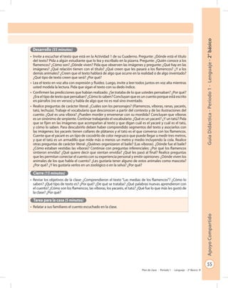 55
GuíaDidáctica-Período1-Lenguaje-2°básicoApoyoCompartido
Plan de clase - Período 1 - Lenguaje - 2º Básico
Desarrollo (55 minutos)
•	 Invite a escuchar el texto que está en la Actividad 1 de su Cuaderno. Pregunte: ¿Dónde está el título
del texto? Pida a algún estudiante que lo lea y escríbalo en la pizarra. Pregunte: ¿Quién conoce a los
flamencos? ¿Cómo son? ¿Dónde viven? Pida que observen las imágenes y pregunte: ¿Qué hay en las
imágenes? ¿Qué relación tienen con el título? ¿Qué creen que les pasará a los flamencos? ¿Y a los
demás animales? ¿Creen que el texto hablará de algo que ocurre en la realidad o de algo inventado?
¿Qué tipo de texto creen que será? ¿Por qué?
•	 Lea el texto en voz alta con expresión y fluidez. Luego, invite a leer todos juntos en voz alta mientras
usted modela la lectura. Pida que sigan el texto con su dedo índice.
•	 Confirmen las predicciones que habían realizado: ¿Se trataba de lo que ustedes pensaban? ¿Por qué?
¿Era el tipo de texto que pensaban? ¿Cómo lo saben? Concluyan que es un cuento porque está escrito
en párrafos (no en versos) y habla de algo que no es real sino inventado.
•	 Realice preguntas de carácter literal: ¿Cuáles son los personajes? (Flamencos, víboras, ranas, yacarés,
tatú, lechuza). Trabaje el vocabulario que desconocen a partir del contexto y de las ilustraciones del
cuento: ¿Qué es una víbora? ¿Pueden morder y envenenar con su mordida? Concluyan que víboras
es un sinónimo de serpiente. Continúe trabajando el vocabulario: ¿Qué es un yacaré? ¿Y un tatú? Pida
que se fijen en las imágenes que acompañan al texto y que digan cuál es el yacaré y cuál es el tatú,
y cómo lo saben. Para descubrirlo deben haber comprendido segmentos del texto y asociarlos con
las imágenes: los yacarés tienen collares de plátanos y el tatú es el que conversa con los flamencos.
Cuente que el yacaré es un tipo de cocodrilo de color negruzco que puede llegar a medir tres metros,
y que el tatú es un armadillo que mide más o menos un metro y medio incluyendo la cola. Realice
otras preguntas de carácter literal: ¿Quiénes organizaron el baile? (Las víboras). ¿Dónde fue el baile?
¿Cómo estaban vestidas las víboras? Continúe con preguntas inferenciales: ¿Por qué los flamencos
sintieron envidia? ¿Qué quiere decir que sientan envidia? ¿Qué les pasó al final? Realice preguntas
que les permitan conectar el cuento con su experiencia personal y emitir opiniones: ¿Dónde viven los
animales de los que habla el cuento? ¿Les gustaría tener alguno de estos animales como mascota?
¿Por qué? ¿Y les gustaría verlos en un zoológico o en la selva? ¿Por qué?
Cierre (15 minutos)
•	 Revise los objetivos de la clase: ¿Comprendieron el texto “Las medias de los flamencos”? ¿Cómo lo
saben? ¿Qué tipo de texto es? ¿Por qué? ¿De qué se trataba? ¿Qué palabras nuevas aprendieron con
el cuento? ¿Cómo son los flamencos, las víboras, los yacarés, el tatú? ¿Qué fue lo que más les gustó de
la clase? ¿Por qué?
Tarea para la casa (5 minutos)
•	 Relatar a sus familiares el cuento escuchado en la clase.
 