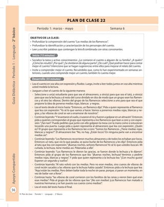 56
GuíaDidáctica-Período1-Lenguaje-2°básicoApoyoCompartido
Plan de clase - Período 1 - Lenguaje - 2º Básico
PLAN DE CLASE 22
Objetivo de la clase:
•	 Profundizar la comprensión del cuento“Las medias de los flamencos”.
•	 Profundizar la identificación y caracterización de los personajes del cuento.
•	 Leer y escribir palabras que contengan la letra l combinada con otras consonantes.
Inicio (15 minutos)
•	 Socialice la tarea y active conocimientos: ¿Le contaron el cuento a alguien de su familia? ¿A quién?
¿Cómo les resultó? ¿Por qué? ¿Se olvidaron de alguna parte? ¿De cuál? ¿Qué podrían hacer para contar
mejor el cuento? Intencione que se hagan sugerencias entre ellos para mejorar el relato del cuento.
•	 Invite a comprender mejor el cuento. Recuérdeles que, como lo han experimentado en semanas an-
teriores, cuando uno comprende mejor un cuento, también lo cuenta mejor.
Desarrollo (55 minutos)
•	 Lea el cuento en voz alta con expresión y fluidez. Luego, invite a leer todos juntos en voz alta mientras
usted modela la lectura.
•	 Jueguen a leer el cuento de la siguiente manera:
-	 Seleccione a un(a) estudiante para que sea el almacenero, a otro(a) para que sea el tatú, a otro(a)
para que sea la lechuza y al resto del curso divídalo en dos de modo que un grupo sean los flamen-
cos y el otro las víboras. Dentro del grupo de los flamencos seleccione a uno para que sea el que
propone la idea de ponerse medias rojas, blancas y negras.
-	 Lea el texto desde el inicio hasta:“Entonces, un flamenco dijo”. Pida a quien represente al flamenco
que lea con expresión:“Yo sé lo que vamos a hacer. Vamos a ponernos medias rojas, blancas y ne-
gras, y las víboras de coral se van a enamorar de nosotros”.
-	 Continúeleyendo:“Ylevantaronelvuelo,cruzaronelríoyfueronagolpearenunalmacén”.Entonces
pida a quienes correspondan al grupo que representa a los flamencos que lean a coro y con expre-
sión:“¡Tan-tan!”. Puede pedirles que junto con ello golpeen la mesa con la mano como si estuvieran
tocando una puerta. Luego pida a quien representa al almacenero que lea con expresión: ¿Quién
es? El grupo que representa a los flamencos lee a coro:“Somos los flamencos. ¿Tiene medias rojas,
blancas y negras?”. El almacenero lee:“No, no hay. ¿Están locos? En ninguna parte van a encontrar
medias así”.
-	 Continúe leyendo:“Los flamencos recorrieron muchos almacenes y de todos los echaban por locos.
Entonces un tatú, que vio lo que pasaba, se quiso burlar de los flamencos y les dijo”. Entonces pida
al tatú que lea con expresión:“¡Buenas noches, señores flamencos! Yo sé lo que ustedes buscan. Mi
cuñada, la lechuza, tiene medias así. Pídanselas a ella”.
-	 Continúe leyendo: “Los flamencos le dieron las gracias, se fueron donde la lechuza y le dijeron”.
Entonces pida al grupo de los flamencos que lea: “¡Buenas noches, lechuza! Venimos a pedirte
medias rojas, blancas y negras”. Y pida que quien representa a la lechuza lea: “¡Con mucho gusto!
Esperen un segundo y vuelvo”.
-	 Continúe leyendo: “Al rato volvió con las medias. Pero no eran medias, sino cueros de víboras de
coral recién sacados a las víboras que la lechuza había cazado”. Entonces pida a la lechuza que lea:
“Aquí están las medias. Pero deben bailar toda la noche sin parar, porque, si paran un momento, en
vez de bailar van a llorar”.
-	 Continúe hasta:“las víboras de coral corrieron con los farolitos de las ranas y vieron bien qué eran
esas medias”. Pida al grupo de las víboras que lea: “¡No son medias! ¡Los flamencos han matado a
nuestras hermanas y se han puesto sus cueros como medias!”.
-	 Lea el resto del texto hasta el final.
Período 1: marzo - mayo Semana 6
 