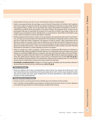57
GuíaDidáctica-Período1-Lenguaje-2°básicoApoyoCompartido
Plan de clase - Período 1 - Lenguaje - 2º Básico
•	 Puede repetir la lectura más de una vez, manteniendo siempre el sentido lúdico.
•	 Realice una pregunta literal: ¿En qué lugar ocurre la historia? Desarrollen la Actividad 1 del Cuaderno;
para revisar copie en la pizarra la oración que deben completar de modo que se autocorrijan. Realice
otra pregunta literal: ¿Cuáles son los personajes del cuento? Desarrollen la Actividad 2 y revisen es-
cribiendo los nombres de los personajes en la pizarra. Realice otra pregunta literal: ¿Cómo son los
personajes? Pida que los describan de acuerdo con lo que dice el texto y que luego se fijen en las
imágenes que acompañan al texto, identificando sus características. Desarrollen la Actividad 3; para
revisar copie en la pizarra la oración que deben completar.
•	 Realice preguntas inferenciales: ¿Cuáles son los personajes más importantes del cuento? (Los flamen-
cos). ¿Por qué son los personajes más importantes? Para ayudarlos a responder, pida a un niño o niña
que lea el título del cuento y pregunte: ¿De quiénes se trata el cuento? ¿Qué característica de los
flamencos explica el cuento? ¿Cómo eran los flamencos al principio del cuento? (Intencione que se
fijen tanto en las características físicas como en las psicológicas, ya que sentirse envidiosos es lo que
genera el conflicto del cuento). ¿Cómo son al final los flamencos? ¿Qué cambió? ¿Por qué? Pida que
desarrollen la Actividad 4 y revise copiando la oración en la pizarra.
•	 Utilice la oración que copió y pregunte: ¿Cómo suena la combinación fl de flamencos? Marque la
combinación fl y repitan la palabra haciendo énfasis en la combinación para que noten cómo suena.
Marque la combinación bl de blancas y pregunte: ¿De qué color tenían las patas al inicio los flamen-
cos? Repitan la palabra haciendo énfasis en la combinación bl. Escriba las siguientes palabras: cable,
clima, flan, globo, pluma. Pida que vayan a marcar la l y la consonante que va antes (bl, cl, fl, gl, pl) y
lean las palabras haciendo énfasis en la combinación. Diga que la l se puede juntar con varias conso-
nantes y que la combinación se pronuncia como si fuera una sola letra.
•	 Actividades complementarias: Trabajar en el Texto escolar actividades que les permitan reforzar el
reconocimiento y escritura de las combinaciones bl, cl, fl, gl, pl.
Cierre (15 minutos)
•	 Revise los objetivos de la clase: ¿Comprendieron mejor el texto “Las medias de los flamencos”? ¿Por
qué? ¿Reconocieron las características de los personajes del cuento? ¿Cuál es el personaje del cuento
que más les gustó? ¿Por qué? ¿Qué combinaciones de letras aprendieron? ¿Qué palabras pueden
escribir con esas combinaciones?
Tarea para la casa (5 minutos)
•	 Contar el cuento a la misma persona de su familia que se lo contaron la clase anterior.
•	 Con un familiar, escribir palabras que tengan las combinaciones de letras vistas en la clase. Apoyarse
en los ejercicios que tienen en su Texto escolar y Cuaderno de escritura.
 