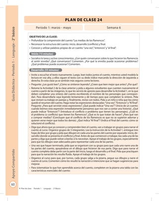 60
GuíaDidáctica-Período1-Lenguaje-2°básicoApoyoCompartido
Plan de clase - Período 1 - Lenguaje - 2º Básico
PLAN DE CLASE 24
Objetivo de la clase:
•	 Profundizar la comprensión del cuento“Las medias de los flamencos”.
•	 Reconocer la estructura del cuento: inicio, desarrollo (conflicto) y final.
•	 Conocer y utilizar palabras propias de un cuento:“una vez”,“entonces”y“al final”.
Inicio (15 minutos)
•	 Socialice la tarea y active conocimientos: ¿Con quién conversaron sobre lo que hicieron los flamencos
al sentir envidia? ¿Qué conversaron? Comenten. ¿Por qué la envidia puede ocasionar problemas?
¿Qué problemas puede ocasionar? Comenten.
Desarrollo (55 minutos)
•	 Invite a escuchar el texto nuevamente. Luego, lean todos juntos el cuento, mientras usted modela la
lectura en voz alta, y ellos siguen el texto con su dedo índice marcando la dirección de izquierda a
derecha. En esta clase ya se sentirán más seguros como lectores.
•	 Pregunte: ¿Les gustó leer? ¿Cómo se sintieron leyendo? ¿Creen que leen mejor que antes? ¿Por qué?
•	 Retome la Actividad 2 de la clase anterior y pida a algunos estudiantes que cuenten nuevamente el
cuento a partir de las imágenes, lo que les servirá de apresto para desarrollar la Actividad 1, en la que
deben completar una síntesis del cuento escribiendo el nombre de los personajes que correspon-
dan. Para desarrollarla vaya leyendo lentamente y dé tiempo para que completen la síntesis. Pida
que revisen su trabajo en parejas y, finalmente, revise con todos. Pida a un niño o niña que lea cómo
quedó el resumen del cuento. Haga notar las expresiones destacadas:“Una vez”,“Entonces”y“Al final”.
Pregunte: ¿Para qué servirán estas expresiones? ¿Qué puede indicar“Una vez”? (Inicio de un cuento:
cuando leemos esta expresión inmediatamente pensamos que nos van a contar una historia). ¿Qué
puede indicar “Entonces”? (Introduce el conflicto o problema que tienen los personajes). ¿Cuál es
el problema (o conflicto) que tienen los flamencos? ¿Qué es lo que tratan de hacer? ¿Para qué van
a comprar medias? (Concluyan que el conflicto de los flamencos es que no se supieron adornar y
quieren verse mejor que todos los demás). ¿Qué indica“Al final”? (Indica el final del cuento: cómo se
solucionó el conflicto).
•	 Diga que ahora que ya conocen y comprenden bien el cuento, van a trabajar en grupos para narrar el
cuento al curso. Organice grupos de 3 integrantes. Lea la instrucción de la Actividad 1, entregue tres
hojas de bloc por grupo y pida que dibujen en cada una las partes del cuento por separado: inicio, de-
sarrollo (donde se presenta el conflicto) y final. Antes de que comiencen a trabajar, lea cada una de las
partes y diga que puede volver a leerlas si lo necesitan. Apoye el trabajo de los grupos, especialmente
para que los dibujos sean adecuados para representar cada una de las partes.
•	 Una vez que hayan terminado, pida que se organicen con su grupo para que cada uno narre una de
las partes del cuento, apoyándose en el dibujo que hicieron de esa parte. Diga que para narrar el
cuento completo debe partir con la parte del inicio, luego el desarrollo y el final. Pida que practiquen
para que la narración les resulte fluida. Apoye el trabajo de los grupos.
•	 Organice al curso para que, por turnos, cada grupo salga a la pizarra, pegue sus dibujos y narre el
cuento al curso. Comenten cómo les resultó la narración e intencione que se hagan sugerencias para
mejorar.
•	 Para sistematizar lo que han aprendido acerca del cuento, completen en la pizarra una tabla con las
características esenciales del cuento:
Período 1: marzo - mayo Semana 6
 
