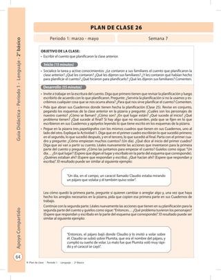 64
GuíaDidáctica-Período1-Lenguaje-2°básicoApoyoCompartido
Plan de clase - Período 1 - Lenguaje - 2º Básico
PLAN DE CLASE 26
Objetivo de la clase:
•	 Escribir el cuento que planificaron la clase anterior.
Inicio (15 minutos)
•	 Socialice la tarea y active conocimientos: ¿Le contaron a sus familiares el cuento que planificaron la
clase anterior? ¿Qué les contaron? ¿Qué les dijeron sus familiares? ¿Y les contaron qué habían hecho
para planificar el cuento? ¿Qué hicieron para planificarlo? ¿Qué les dijeron sus familiares? Comenten.
Desarrollo (55 minutos)
•	 Invite a trabajar en la escritura del cuento. Diga que primero tienen que revisar la planificación y luego
escribirlo de acuerdo con lo que planificaron. Pregunte: ¿Serviría la planificación si no la usamos y es-
cribimos cualquier cosa que se nos ocurra ahora? ¿Para qué nos sirve planificar el cuento? Comenten.
•	 Pida que abran sus Cuadernos donde tienen hecha la planificación (Clase 25). Revise en conjunto,
pegando los esquemas de la clase anterior en la pizarra y pregunte: ¿Cuáles son los personajes de
nuestro cuento? ¿Cómo se llaman? ¿Cómo son? ¿En qué lugar están? ¿Qué sucede al inicio? ¿Qué
problema tienen? ¿Qué sucede al final? Si hay algo que no recuerden, pida que se fijen en lo que
escribieron en sus Cuadernos y apóyelos leyendo lo que tiene escrito en los esquemas de la pizarra.
•	 Pegue en la pizarra tres papelógrafos con los mismos cuadros que tienen en sus Cuadernos, uno al
lado del otro. Explique la Actividad 1. Diga que en el primer cuadro escribirán lo que sucedió primero;
en el segundo, lo que sucedió después, y en el tercero, lo que sucedió al final. Parta con el primer cua-
dro y pregunte: ¿Cómo empiezan muchos cuentos? (Un día). ¿Qué dice al inicio del primer cuadro?
Diga que así van a partir su cuento. Léales nuevamente las acciones que inventaron para la primera
parte del cuento y pregunte: ¿Cómo las juntamos para empezar el cuento? Guíelos como sigue: “Un
día… ¿En qué lugar? (Espere que digan el lugar y escríbalo en la parte del esquema que corresponde).
¿Quiénes estaban ahí? (Espere que respondan y escriba). ¿Qué hacían ahí? (Espere que respondan y
escriba)”. El resultado puede ser similar al siguiente ejemplo:
Lea cómo quedó la primera parte, pregunte si quieren cambiar o arreglar algo y, una vez que haya
hecho los arreglos necesarios en la pizarra, pida que copien esa primera parte en sus Cuadernos de
trabajo.
Continúe con la segunda parte. Léales nuevamente las acciones que tienen en su planificación para la
segunda parte del cuento y guíelos como sigue:“Entonces… ¿Qué problema tuvieron los personajes?
(Espere que respondan y escríbalo en la parte del esquema que corresponde)”. El resultado puede ser
similar al siguiente ejemplo:
Período 1: marzo - mayo Semana 7
“Un día, en el campo, un caracol llamado Claudio estaba mirando
un pájaro que volaba y él también quiso volar”.
“Entonces, el pájaro bajó donde Claudio y lo invitó a volar sobre
él. Claudio se subió sobre Plumita, que era el nombre del pájaro, y
cumplió su sueño de volar. Lo malo fue que Plumita voló muy rápi-
do y el caracol se cayó”.
 