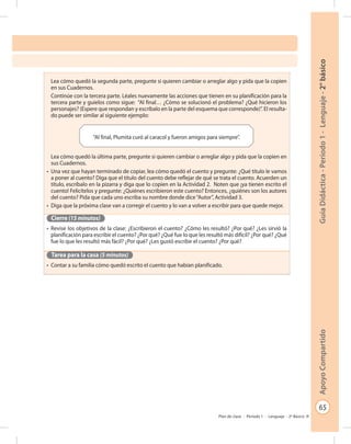 65
GuíaDidáctica-Período1-Lenguaje-2°básicoApoyoCompartido
Plan de clase - Período 1 - Lenguaje - 2º Básico
Lea cómo quedó la segunda parte, pregunte si quieren cambiar o arreglar algo y pida que la copien
en sus Cuadernos.
Continúe con la tercera parte. Léales nuevamente las acciones que tienen en su planificación para la
tercera parte y guíelos como sigue: “Al final… ¿Cómo se solucionó el problema? ¿Qué hicieron los
personajes? (Espere que respondan y escríbalo en la parte del esquema que corresponde)”. El resulta-
do puede ser similar al siguiente ejemplo:
Lea cómo quedó la última parte, pregunte si quieren cambiar o arreglar algo y pida que la copien en
sus Cuadernos.
•	 Una vez que hayan terminado de copiar, lea cómo quedó el cuento y pregunte: ¿Qué título le vamos
a poner al cuento? Diga que el título del cuento debe reflejar de qué se trata el cuento. Acuerden un
título, escríbalo en la pizarra y diga que lo copien en la Actividad 2. Noten que ¡ya tienen escrito el
cuento! Felicítelos y pregunte: ¿Quiénes escribieron este cuento? Entonces, ¿quiénes son los autores
del cuento? Pida que cada uno escriba su nombre donde dice“Autor”, Actividad 3.
•	 Diga que la próxima clase van a corregir el cuento y lo van a volver a escribir para que quede mejor.
Cierre (15 minutos)
•	 Revise los objetivos de la clase: ¿Escribieron el cuento? ¿Cómo les resultó? ¿Por qué? ¿Les sirvió la
planificación para escribir el cuento? ¿Por qué? ¿Qué fue lo que les resultó más difícil? ¿Por qué? ¿Qué
fue lo que les resultó más fácil? ¿Por qué? ¿Les gustó escribir el cuento? ¿Por qué?
Tarea para la casa (5 minutos)
•	 Contar a su familia cómo quedó escrito el cuento que habían planificado.
“Al final, Plumita curó al caracol y fueron amigos para siempre”.
 