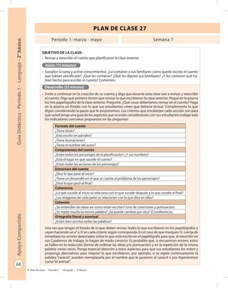 66
GuíaDidáctica-Período1-Lenguaje-2°básicoApoyoCompartido
Plan de clase - Período 1 - Lenguaje - 2º Básico
PLAN DE CLASE 27
Objetivo de la clase:
•	 Revisar y reescribir el cuento que planificaron la clase anterior.
Inicio (15 minutos)
•	 Socialice la tarea y active conocimientos: ¿Le contaron a sus familiares cómo quedó escrito el cuento
que habían planificado? ¿Qué les contaron? ¿Qué les dijeron sus familiares? ¿Y les contaron qué ha-
bían hecho para escribir el cuento? Comenten.
Desarrollo (55 minutos)
•	 Invite a continuar en la creación de su cuento y diga que durante esta clase van a revisar y reescribir
el cuento. Diga que primero tienen que revisar lo que escribieron la clase anterior. Pegue en la pizarra
los tres papelógrafos de la clase anterior. Pregunte: ¿Qué cosas deberíamos revisar en el cuento? Haga
en la pizarra un listado con lo que sus estudiantes creen que debería revisar. Complemente lo que
digan considerando la pauta que le proponemos. Los criterios que encabezan cada sección son para
que usted tenga una guía de los aspectos que se están considerando; con sus estudiantes trabaje solo
los indicadores concretos propuestos en las preguntas:
Una vez que tengan el listado de lo que deben revisar, léales lo que escribieron en los papelógrafos y
vayan haciendo un ✓ o ✕ en cada criterio según corresponda. En el caso de que marquen ✕, corrija de
inmediato los errores detectados sobre lo que está escrito en el papelógrafo para que, al reescribir en
sus Cuadernos de trabajo, lo hagan de modo correcto. Es probable que, si encuentran errores, estos
se hallen en la redacción (forma de ordenar las ideas y/o puntuación) y en la repetición de la misma
palabra varias veces. Ponga especial atención a estos aspectos para que sus estudiantes los noten y
proponga alternativas para mejorar lo que escribieron, por ejemplo, si se repite continuamente la
palabra “caracol”, pueden reemplazarla por el nombre que le pusieron al caracol o por hiperónimos
como“el animal”.
Período 1: marzo - mayo Semana 7
Formato del cuento
¿Tiene título?
¿Está escrito en párrafos?
¿Tiene ilustraciones?
¿Tiene el nombre del autor?
Componentes del cuento	
¿Están todos los personajes de la planificación? ¿Y sus nombres?
¿Está el lugar en que sucede el cuento?
¿Están todas las acciones de los personajes?
Estructura del cuento
¿Dice lo que pasó al inicio?
¿Tiene un desarrollo en el que se cuenta el problema de los personajes?
¿Dice lo que pasó al final?
Coherencia
¿Lo que sucede al inicio se relaciona con lo que sucede después y lo que sucede al final?
¿Las imágenes de cada parte se relacionan con lo que dice en ellas?
Cohesión
¿Se entienden las ideas así como están escritas? (Uso de conectores y puntuación).
¿Se repite mucho la misma palabra? ¿Se puede cambiar por otra? (Correferencia).
Ortografía literal y acentual
¿Están bien escritas todas las palabras?
 