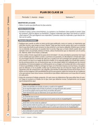 68
GuíaDidáctica-Período1-Lenguaje-2°básicoApoyoCompartido
Plan de clase - Período 1 - Lenguaje - 2º Básico
PLAN DE CLASE 28
Objetivo de la clase:
•	 Editar el cuento que planificaron la clase anterior.
Inicio (15 minutos)
•	 Socialice la tarea y active conocimientos: ¿Le contaron a sus familiares cómo quedó el cuento? ¿Qué
les contaron? ¿Qué les dijeron sus familiares? ¿Trajeron materiales para dejar más bonito el cuento?
¿Qué trajeron? ¿Por qué eligieron esos materiales? Comenten sobre los materiales y qué relación tie-
nen con el cuento.
Desarrollo (55 minutos)
•	 Explique que cuando se edita un texto escrito para publicarlo, como un cuento, es importante que
esté bien escrito y que tenga un buen “diseño”. Diga que bien escrito quiere decir que se entienda
bien lo que dice (todo lo que revisaron la clase anterior) y con buena caligrafía. Enfatice que si la letra
no se entiende, las personas no pueden leer lo escrito. Diga que un buen diseño quiere decir, por
ejemplo: tener una portada, destacar el título, colocar ilustraciones que se relacionen con el cuento,
etc. Además, debe verse limpio y ordenado.
•	 Invite a editar el texto siguiendo los pasos de la Actividad 1. En esta actividad se presentan tres hojas
como modelo para que editen su texto. La primera es la portada y en ella debería ir el título del cuen-
to, una imagen alusiva, el nombre de cada uno y a quién se lo van a entregar (por ejemplo, el nombre
de la mamá si es que es un regalo de día de la madre). En la segunda página va el título del cuento y
las dos primeras partes con sus ilustraciones que, en esta etapa, deben ser realizadas por los mismos
estudiantes. En la tercera página va la última parte con su imagen y el nombre del niño o niña (autor).
Si tiene la posibilidad, el ideal es entregar las hojas con el formato impreso (con las líneas y recuadros
para los dibujos); si no es posible, evalúe que la primera hoja sea una hoja de croquis, pero las dos
siguientes sean de composición o de caligrafía, para facilitar la adecuada escritura de las letras. En re-
lación con las imágenes, dé la posibilidad de que los que quieran copien las mismas de sus Cuadernos
y los que quieran creen otras nuevas, insistiendo en que deben relacionarse con lo que dice el cuento
en cada parte.
•	 Antes de comenzar el trabajo, pregunte: ¿En qué cosas nos deberíamos fijar para editar bien el cuen-
to? Haga en la pizarra un listado con lo que creen que deberían revisar. Complemente con la pauta
que le proponemos aquí:
Período 1: marzo - mayo Semana 7
Formato de la publicación
¿Tiene una portada con el título, el autor y a quién se lo regalará?
¿En la segunda página está el título, la primera y la segunda parte del cuento?
¿En la tercera página está la parte final y el nombre del autor?
¿Tiene ilustraciones que se relacionan con lo que dice el cuento?
Caligrafía
¿Se entiende bien la letra?
¿Están separadas las palabras igual que en el cuento escrito en el papelógrafo?
Ortografía
¿Están bien escritas todas las palabras?
¿Están puestos todos los puntos y las comas igual que en el cuento escrito en el papelógrafo?
¿Tienen mayúscula las mismas palabras que el cuento que está escrito en el papelógrafo?
Presentación
¿Está ordenado el cuento editado?
¿Está limpio el cuento editado?
 