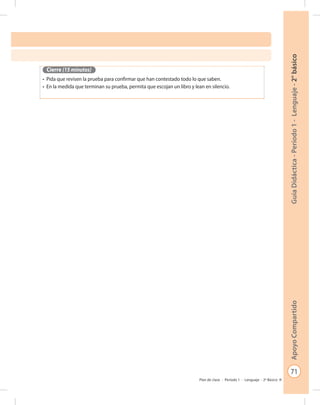 71
GuíaDidáctica-Período1-Lenguaje-2°básicoApoyoCompartido
Plan de clase - Período 1 - Lenguaje - 2º Básico
Cierre (15 minutos)
•	 Pida que revisen la prueba para confirmar que han contestado todo lo que saben.
•	 En la medida que terminan su prueba, permita que escojan un libro y lean en silencio.
 
