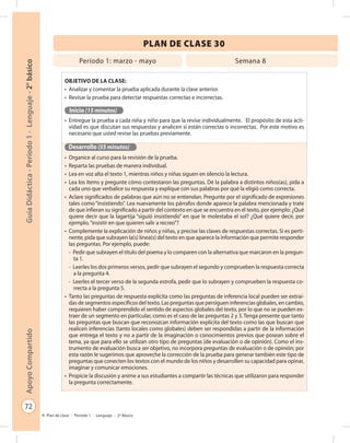 72
GuíaDidáctica-Período1-Lenguaje-2°básicoApoyoCompartido
Plan de clase - Período 1 - Lenguaje - 2º Básico
PLAN DE CLASE 30
Objetivo de la clase:
•	 Analizar y comentar la prueba aplicada durante la clase anterior.
•	 Revisar la prueba para detectar respuestas correctas e incorrectas.
Inicio (15 minutos)
•	 Entregue la prueba a cada niña y niño para que la revise individualmente. El propósito de esta acti-
vidad es que discutan sus respuestas y analicen si están correctas o incorrectas. Por este motivo es
necesario que usted revise las pruebas previamente.
Desarrollo (55 minutos)
•	 Organice al curso para la revisión de la prueba.
•	 Reparta las pruebas de manera individual.
•	 Lea en voz alta el texto 1, mientras niños y niñas siguen en silencio la lectura.
•	 Lea los ítems y pregunte cómo contestaron las preguntas. Dé la palabra a distintos niños(as), pida a
cada uno que verbalice su respuesta y explique con sus palabras por qué la eligió como correcta.
•	 Aclare significados de palabras que aún no se entiendan. Pregunte por el significado de expresiones
tales como “insistiendo”. Lea nuevamente los párrafos donde aparece la palabra mencionada y trate
de que infieran su significado a partir del contexto en que se encuentra en el texto, por ejemplo: ¿Qué
quiere decir que la lagartija “siguió insistiendo” en que le molestaba el sol? ¿Qué quiere decir, por
ejemplo,“insistir en que quieren salir a recreo”?
•	 Complemente la explicación de niños y niñas, y precise las claves de respuestas correctas. Si es perti-
nente, pida que subrayen la(s) línea(s) del texto en que aparece la información que permite responder
las preguntas. Por ejemplo, puede:
-	 Pedir que subrayen el título del poema y lo comparen con la alternativa que marcaron en la pregun-
ta 1.
-	 Leerles los dos primeros versos, pedir que subrayen el segundo y comprueben la respuesta correcta
a la pregunta 4.
-	 Leerles el tercer verso de la segunda estrofa, pedir que lo subrayen y comprueben la respuesta co-
rrecta a la pregunta 5.
•	 Tanto las preguntas de respuesta explícita como las preguntas de inferencia local pueden ser extraí-
das de segmentos específicos del texto. Las preguntas que persiguen inferencias globales, en cambio,
requieren haber comprendido el sentido de aspectos globales del texto, por lo que no se pueden ex-
traer de un segmento en particular, como es el caso de las preguntas 2 y 3. Tenga presente que tanto
las preguntas que buscan que reconozcan información explícita del texto como las que buscan que
realicen inferencias (tanto locales como globales) deben ser respondidas a partir de la información
que entrega el texto y no a partir de la imaginación o conocimientos previos que posean sobre el
tema, ya que para ello se utilizan otro tipo de preguntas (de evaluación o de opinión). Como el ins-
trumento de evaluación busca ser objetivo, no incorpora preguntas de evaluación o de opinión; por
esta razón le sugerimos que aproveche la corrección de la prueba para generar también este tipo de
preguntas que conecten los textos con el mundo de los niños y desarrollen su capacidad para opinar,
imaginar y comunicar emociones.
•	 Propicie la discusión y anime a sus estudiantes a compartir las técnicas que utilizaron para responder
la pregunta correctamente.
Período 1: marzo - mayo Semana 8
 