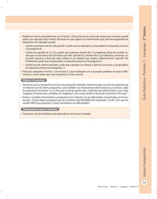 73
GuíaDidáctica-Período1-Lenguaje-2°básicoApoyoCompartido
Plan de clase - Período 1 - Lenguaje - 2º Básico
•	 Realice el mismo procedimiento con el texto 2. Para precisar las claves de respuestas correctas puede
pedir que subrayen la(s) línea(s) del texto en que aparece la información que permite responder las
preguntas. Por ejemplo, puede:
-	 Leerles la primera oración del párrafo 3, pedir que la subrayen y comprueben la respuesta correcta
a la pregunta 8.
-	 Leerles los párrafos 8, 9 y 10, y pedir que subrayen donde dice “La madrasta, llena de envidia, te-
mía que un día fuera más hermosa que ella” (párrafo 8) y donde dice “La madrastra, entonces, no
lo pudo soportar y, llena de rabia, ordenó a un soldado que matara a Blancanieves” (párrafo 10).
Finalmente, pedir que comprueben la respuesta correcta a la pregunta 9.
-	 Leerles los dos últimos párrafos, pedir que subrayen las últimas 3 últimas oraciones y comprueben
la respuesta correcta a la pregunta 11.
•	 Pida que comparen el texto 1 con el texto 2 y que expliquen con sus propias palabras en qué se dife-
rencian y cómo saben que uno es poema y el otro cuento.
Cierre (15 minutos)
•	 Anime al curso a compartir en torno a la evaluación realizada. Intente recoger no solo sus experiencias
en relación con los ítems propuestos, sino también sus impresiones sobre la lectura y escritura: ¿Qué
les parecieron los textos 1 y 2? ¿Por qué? ¿Cuál les gustó más? ¿Cuál fue más difícil de leer? ¿Les costó
imaginar la historia que contaban las imágenes? ¿Les costó escribir el título de la historia? ¿Por qué?
•	 Invite a socializar brevemente su experiencia en relación con las dificultades encontradas en la eva-
luación: ¿Hubo alguna pregunta que les resultara más fácil/difícil de responder? ¿Cuál? ¿Por qué les
resultó difícil esa pregunta? ¿Cómo resolvieron sus dificultades?
Tarea para la casa (5 minutos)
•	 Comentar con los familiares qué aprendieron al revisar la prueba.
 